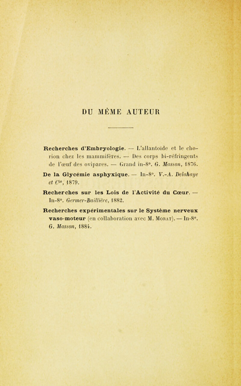 DU MEME AUTEUR Recherches d'Embryologie. — L';illaiitoïde et le clio- rion chez les maiiuuifères. — Des corps bi-réfringents de l'œuf des ovipares. — (iruml iii-S°. G. Masson, 1876. De la Glycémie asphyxique. — In-S». V.-A. Delahaye et CM, 1870. Recherches sur les Lois de l'Activité du Cœur. — In-8. Qermer-BaiUière, 1882. Recherches expérimentales sur le Système nerveux vaso-moteur (ou collaboraliou avec M. Moiiat). — \n-%°. G. Masson, 1884.