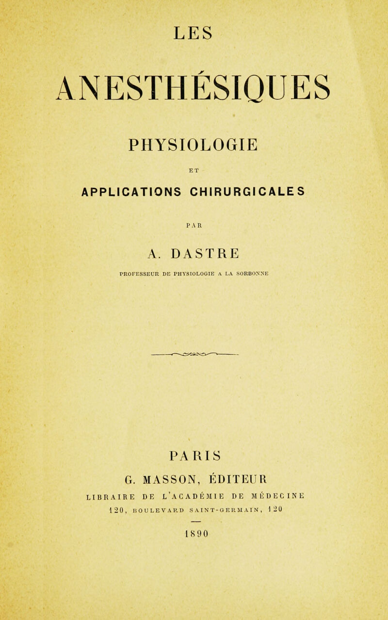 ANESTHÉSIQUES PHYSIOLOGIE APPLICATIONS CHIRURGICALES A. DASTRE PROFESSEUR DE PHYSIOLOGIE A LX SORBONNE PARIS G. MASSON, ÉDITEUR LIBRAIRE DE l'ACADÉMIE DE MÉDECINE 12 0, BOULEVARD S A I N T - G E II U AI N , 120 1890