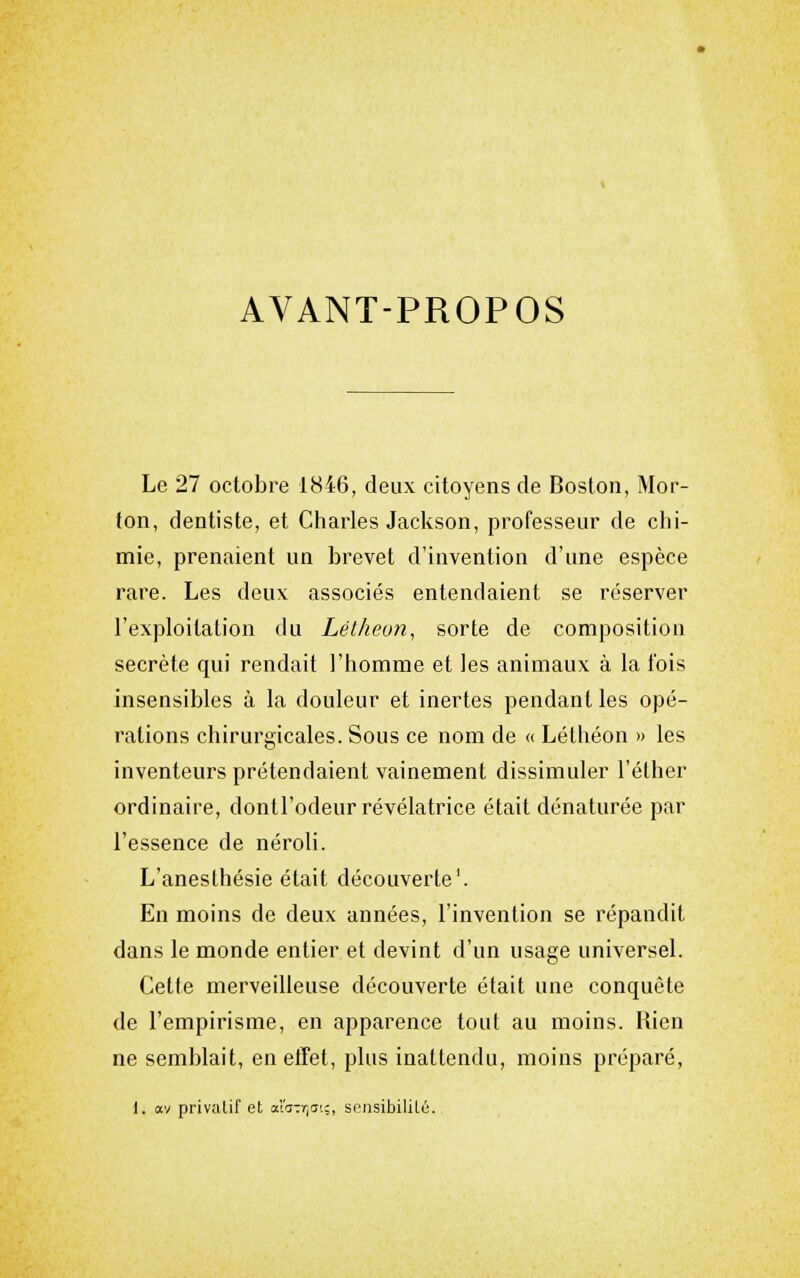 AVANT-PROPOS Le 27 octobre 1846, deux citoyens de Boston, Mor- fon, dentiste, et Charles Jackson, professeur de chi- mie, prenaient un brevet d'invention d'une espèce rare. Les deux associés entendaient se réserver l'exploitation du Lélheon, sorte de composition secrète qui rendait l'homme et les animaux à la fois insensibles à la douleur et inertes pendant les opé- rations chirurgicales. Sous ce nom de « Léthéon » les inventeurs prétendaient vainement dissimuler l'éther ordinaire, dontl'odeur révélatrice était dénaturée par l'essence de néroli. L'anesthésie était découverte'. En moins de deux années, l'invention se répandit dans le monde entier et devint d'un usage universel. Cette merveilleuse découverte était une conquête de l'empirisme, en apparence tout au moins. Rien ne semblait, en etTet, plus inattendu, moins préparé, 1. av privaLif et £'z-.rfl:-,, sr-nsibilitû.