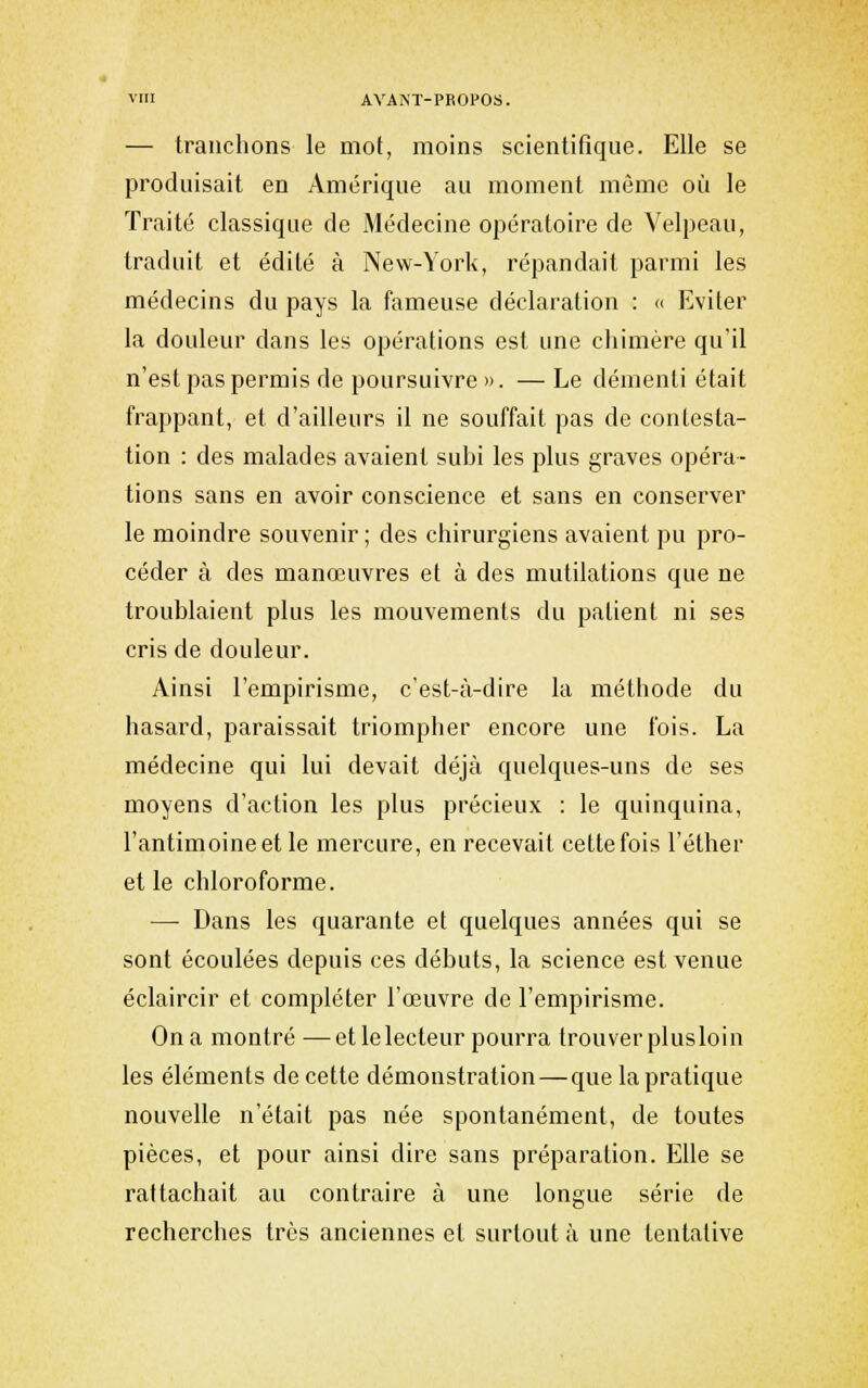 — tranchons le mot, moins scientitîque. Elle se produisait en Amérique au moment même où le Traité classique de Médecine opératoire de Velpeau, traduit et édité à New-York, répandait parmi les médecins du pays la fameuse déclaration : <> Eviter la douleur dans les opérations est une chimère qu'il n'est pas permis de poursuivre». —Le démenti était frappant, et d'ailleurs il ne souffait pas de contesta- tion : des malades avaient subi les plus graves opéra- tions sans en avoir conscience et sans en conserver le moindre souvenir ; des chirurgiens avaient pu pro- céder à des manœuvres et à des mutilations que ne troublaient plus les mouvements du patient ni ses cris de douleur. Ainsi l'empirisme, c'est-à-dire la méthode du hasard, paraissait triompher encore une fois. La médecine qui lui devait déjà quelques-uns de ses moyens d'action les plus précieux : le quinquina, l'antimoine et le mercure, en recevait cette fois l'éther et le chloroforme. — Dans les quarante et quelques années qui se sont écoulées depuis ces débuts, la science est venue éclaircir et compléter l'œuvre de l'empirisme. On a montré —et le lecteur pourra trouver plusloin les éléments de cette démonstration — que la pratique nouvelle n'était pas née spontanément, de toutes pièces, et pour ainsi dire sans préparation. Elle se rattachait au contraire à une longue série de recherches très anciennes et surtout à une tentative