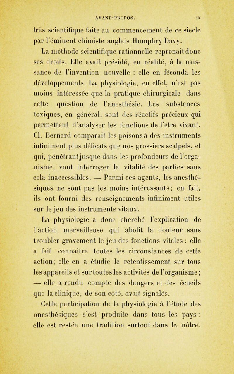 très scientifique faite au commencement de ce siècle par l'éminent chimiste anglais Humphry Davy. La méthode scientifique rationnelle reprenait donc ses droits. Elle avait présidé, en réalité, à la nais- sance de l'invention nouvelle : elle en féconda les développements. La physiologie, en effet, n'est pas moins intéressée que la pratique chirurgicale dans cette question de l'anesthésie. Les substances toxiques, en général, sont des réactifs précieux qui permettent d'analyser les fonctions de l'être vivant. Cl. Bernard comparait les poisons à des instruments infiniment plus délicats que nos grossiers scalpels, et qui, pénétrant jusque dans les profondeurs de l'orga- nisme, vont interroger la vitalité des parties sans cela inaccessibles. — Parmi ces agents, les anesthé- siques ne sont pas les moins intéressants; en fait, ils ont fourni des renseignements infiniment utiles sur le jeu des instruments vitaux. La physiologie a donc cherché l'explication de l'action merveilleuse qui abolit la douleur sans troubler gravement le jeu des fonctions vitales : elle a fait connaître toutes les circonstances de cette action; elle en a étudié le retentissement sur tous les appareils et sur toutes les activités de l'organisme; — elle a rendu compte des dangers et des écueils que la clinique, de son côté, avait signalés. Cette participation de la physiologie à l'étude des anesthésiques s'est produite dans tous les pays : elle est restée une tradition surtout dans le nôtre.