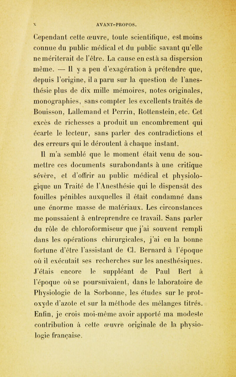 Cependant cette œuvre, toute scientifique, est moins connue du public médical et du public savant qu'elle ne mériterait de l'être. La cause en esta sa dispersion même. — H y a peu d'exagération à prétendre que, depuis l'origine, il a paru sur la question de l'anes- thésie plus de dix mille mémoires, notes originales, monographies, sans compter les excellents traités de Bouisson, Lallemand et Perrin, Rottenstein, etc. Cet excès de richesses a produit un encombrement qui écarte le lecteur, sans parler des contradictions et des erreurs qui le déroutent à chaque instant. Il m'a semblé que le moment était venu de sou- mettre ces documents surabondants à une critique sévère, et d'offrir au public médical et physiolo- gique un Traité de l'Anesthésie qui le dispensât des fouilles pénibles auxquelles il était condamné dans une énorme masse de matériaux. Les circonstances me poussaient à entreprendre ce travail. Sans parler du rôle de chloroformiseur que j'ai souvent rempli dans les opérations chirurgicales, j'ai eu la bonne fortune d'tMre l'assistant de Cl. Bernard à l'époque où il exécutait ses recherches sur les anesthésiques. .J'étais encore le suppléant de Paul Bert à l'époque oîi se poursuivaient, dans le laboratoire de Physiologie de la Sorbonne, les études sur le prot- oxyde d'azote et sur la méthode des mélanges titrés. Enfin, je crois moi-même avoir apporté ma modeste contribution à cette œuvre originale de la physio- logie française.
