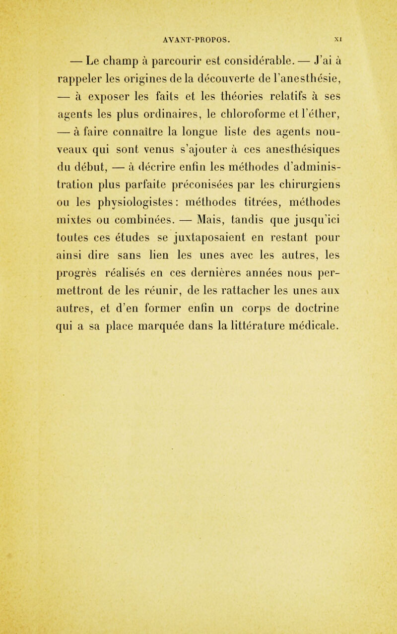 — Le champ à parcourir est considérable. — J'ai à rappeler les origines de la découverte de l'anesthésie, — à exposer les faits et les théories relatifs à ses agents les plus ordinaires, le chloroforme etl'éther, — à faire connaître la longue liste des agents nou- veaux qui sont venus s'ajouter à ces anesthésiques du début, — à décrire enfin les méthodes d'adminis- tration plus parfaite préconisées par les chirurgiens ou les physiologistes : méthodes titrées, méthodes mixtes ou combinées. — Mais, tandis que jusqu'ici toutes ces études se juxtaposaient en restant pour ainsi dire sans Hen les unes avec les autres, les progrès réahsés en ces dernières années nous per- mettront de les réunir, de les rattacher les unes aux autres, et d'en former enfin un corps de doctrine qui a sa place marquée dans la littérature médicale.