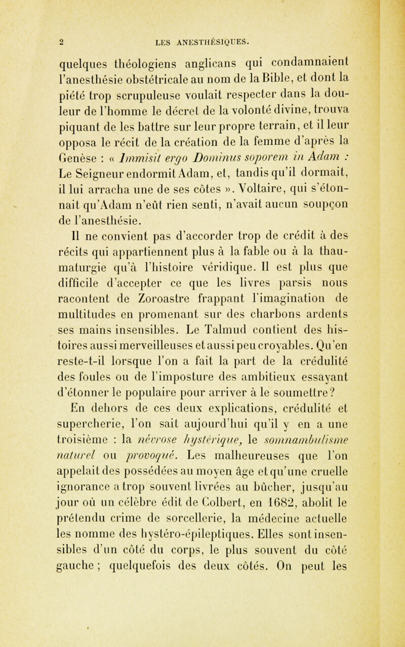 quelques théologiens anglicans qui condamnaient l'anesthésie obstétricale au nom de la Bible, et dont la piété trop scrupuleuse voulait respecter dans la dou- leur de l'homme le décret de la volonté divine, trouva piquant de les battre sur leur propre terrain, et il leur opposa le récit de la création de la femme d'après la Genèse : « Immisii ergo Dominus soporem in Adam : Le Seigneur endormit Adam, et, tandis qu'il dormait, il lui arracha une de ses côtes ». Voltaire, qui s'éton- nait qu'Adam n'eût rien senti, n'avait aucun soupçon de l'anesthésie. Il ne convient pas d'accorder trop de crédit à des récits qui appartiennent plus à la fable ou à la thau- maturgie qu'à l'histoire véridique. Il est plus que difficile d'accepter ce que les livres parsis nous racontent de Zoroastre frappant l'imagination de multitudes en promenant sur des charbons ardents ses mains insensii^les. Le Talmud contient des his- toires aussi merveilleuses et aussi peu croyables. Qu'en reste-t-il lorsque l'on a fait la part de la crédulité des foules ou de l'imposture des ambitieux essayant d'étonner le populaire pour arriver à le soumettre? En dehors de ces deux explications, crédulité et supercherie, l'on sait aujourd'hui qu'il y en a une troisième : la névrose hystérique, le sonmambulisme naturel ou provoqué. Les malheureuses que l'on appelait des possédées au moyen âge ctqu'une cruelle ignorance a trop souvent livrées au bûcher, jusqu'au jour où un célèbre édit de Colbert, en 1682, abolit le prétendu crime de sorcellerie, la médecine actuelle les nomme des hystéro-épileptiques. Elles sont insen- sibles d'un côté du corps, le plus souvent du côté gauche ; quelquefois des deux côtés. On peut les