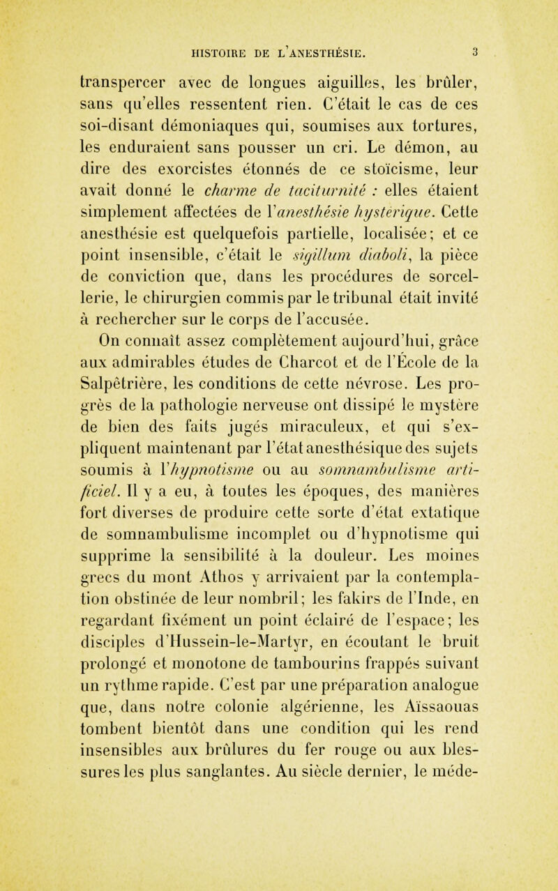 transpercer avec de longues aiguilles, les brûler, sans qu'elles ressentent rien. C'était le cas de ces soi-disant démoniaques qui, soumises aux tortures, les enduraient sans pousser un cri. Le démon, au dire des exorcistes étonnés de ce stoïcisme, leur avait donné le charme de taciturnité : elles étaient simplement afTectées de Yanesthésie hystérique. Cette anesthésie est quelquefois partielle, localisée; et ce point insensiljle, c'était le sigilhim diaboli, la pièce de conviction que, dans les procédures de sorcel- lerie, le chirurgien commis par le tribunal était invité à rechercher sur le corps de l'accusée. On connaît assez complètement aujourd'hui, grâce aux admirables études de Charcot et de l'École de la Salpêtrière, les conditions de cette névrose. Les pro- grès de la pathologie nerveuse ont dissipé le mystère de bien des faits jugés miraculeux, et qui s'ex- pliquent maintenant par l'état anesthésique des sujets soumis à Yhypnotisrne ou au somnambulisme arti- ficiel. Il y a eu, à toutes les époques, des manières fort diverses de produire cette sorte d'état extatique de somnambulisme incomplet ou d'hypnotisme qui supprime la sensibilité à la douleur. Les moines grecs du mont Athos y arrivaient par la contempla- tion obstinée de leur nombril; les fakirs de l'Inde, en regardant fixement un point éclairé de l'espace; les disciples d'Hussein-le-Martyr, en écoutant le bruit prolongé et monotone de tambourins frappés suivant un rythme rapide. C'est par une préparation analogue que, dans notre colonie algérienne, les Aïssaouas tombent bientôt dans une condition qui les rend insensibles aux brûlures du fer rouge ou aux bles- sures les plus sanglantes. Au siècle dernier, le méde-