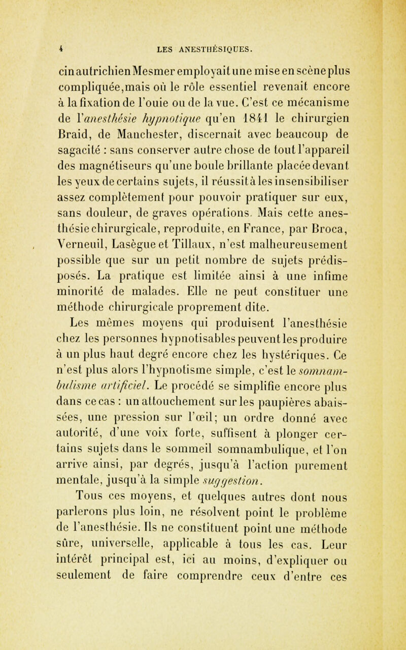 cinautrichienMesmer employait une mise en scène plus compliquée,mais où le rôle essentiel revenait encore à la fixation de l'ouie ou de la vue. C'est ce mécanisme de Vanesthésie hypnotique qu'en 1841 le chirurgien Braid, de Manchester, discernait avec beaucoup de sagacité : sans conserver autre cliose de tout l'appareil des magnétiseurs qu'une boule brillante placée devant les yeux de certains sujets, il réussità les insensibiliser assez complètement pour pouvoir pratiquer sur eux, sans douleur, de graves opérations. Mais cette anes- thésiechirurgicale, reproduite, en France, par Broca, Verneuil, Lasègueet 'filiaux, n'est malheureusement possible que sur un petit nombre de sujets prédis- posés. La pratique est limitée ainsi à une infime minorité de malades. Elle ne peut constituer une méthode chirurgicale proprement dite. Les mêmes moyens qui produisent l'anesthésie chez les personnes hypnotisables peuvent les produire à un plus haut degré encore chez les hystériques. Ce n'est plus alors l'hypnotisme simple, c'est le somnam- bulisme artificiel. Le procédé se simplifie encore plus dans ce cas : un attouchement sur les paupières abais- sées, une pression sur l'œil; un ordre donné avec autorité, d'une voix forte, suffisent à plonger cer- tains sujets dans le sommeil somnambulique, et l'on arrive ainsi, par degrés, jusqu'à l'action purement mentale, jusqu'à la simple suggestion. Tous ces moyens, et quelques autres dont nous parlerons plus loin, ne résolvent point le problème de l'anesthésie. Ils ne constituent point une méthode sûre, universelle, applicable à tous les cas. Leur intérêt principal est, ici au moins, d'expliquer ou seulement de faire comprendre ceux d'entre ces