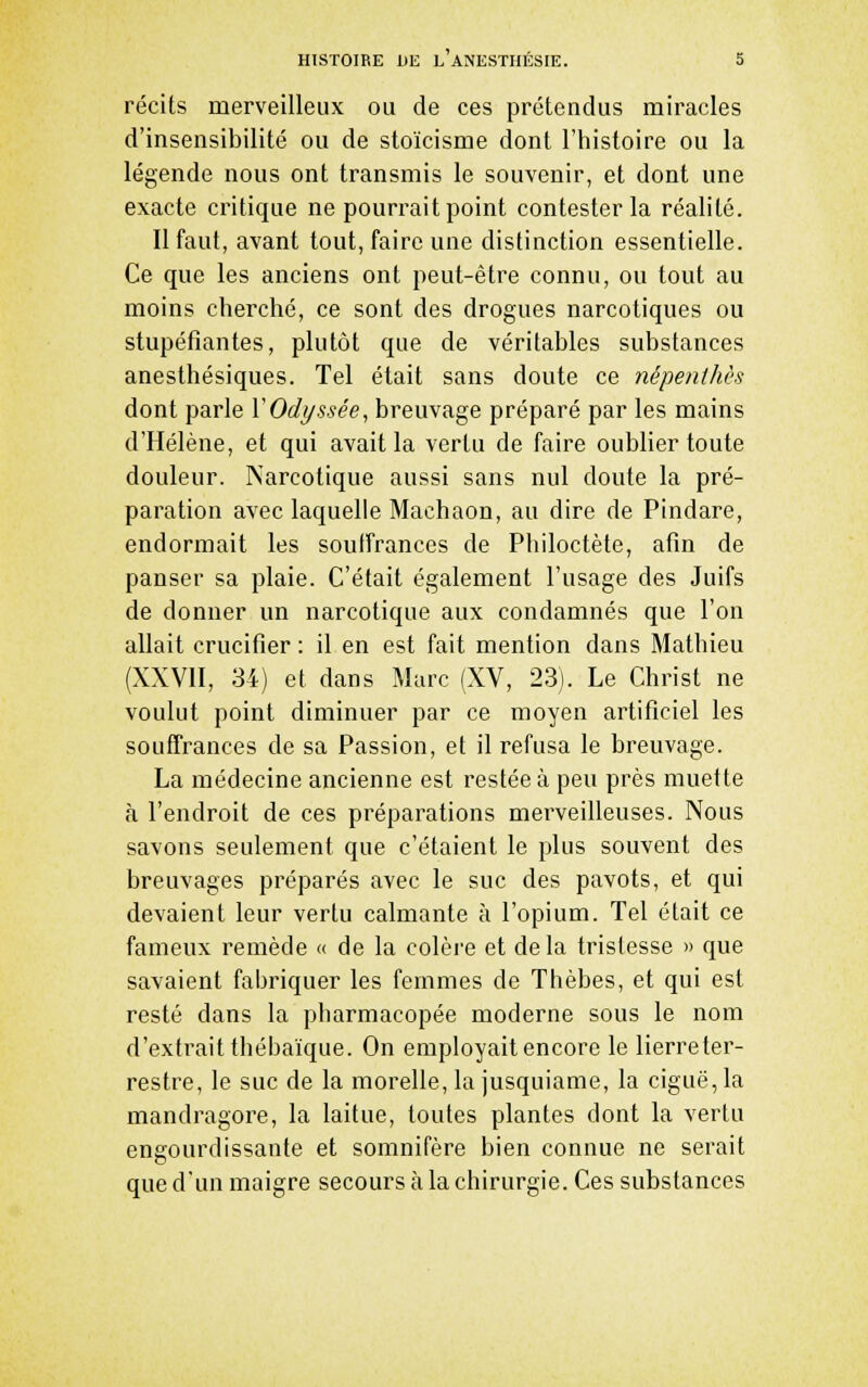 récits merveilleux ou de ces prétendus miracles d'insensibilité ou de stoïcisme dont l'histoire ou la légende nous ont transmis le souvenir, et dont une exacte critique ne pourrait point contester la réalité. 11 faut, avant tout, faire une distinction essentielle. Ce que les anciens ont peut-être connu, ou tout au moins cherché, ce sont des drogues narcotiques ou stupéfiantes, plutôt que de véritables substances anesthésiques. Tel était sans doute ce népenthès dont parle VOdyssée, breuvage préparé par les mains d'Hélène, et qui avait la vertu de faire oublier toute douleur. Narcotique aussi sans nul doute la pré- paration avec laquelle Machaon, au dire de Pindare, endormait les souffrances de Philoctète, afin de panser sa plaie. C'était également l'usage des Juifs de donner un narcotique aux condamnés que l'on allait crucifier : il en est fait mention dans Mathieu (XXVII, 34) et dans Marc (XV, 23). Le Christ ne voulut point diminuer par ce moyen artificiel les souffrances de sa Passion, et il refusa le breuvage. La médecine ancienne est restée à peu près muette à l'endroit de ces préparations merveilleuses. Nous savons seulement que c'étaient le plus souvent des breuvages préparés avec le suc des pavots, et qui devaient leur vertu calmante à l'opium. Tel était ce fameux remède « de la colère et delà tristesse » que savaient fabriquer les femmes de Thèbes, et qui est resté dans la pharmacopée moderne sous le nom d'extrait thébaïque. On employait encore le lierre ter- restre, le suc de la morelle, la jusquiame, la ciguë, la mandragore, la laitue, toutes plantes dont la vertu engourdissante et somnifère bien connue ne serait que d'un maigre secours à la chirurgie. Ces substances