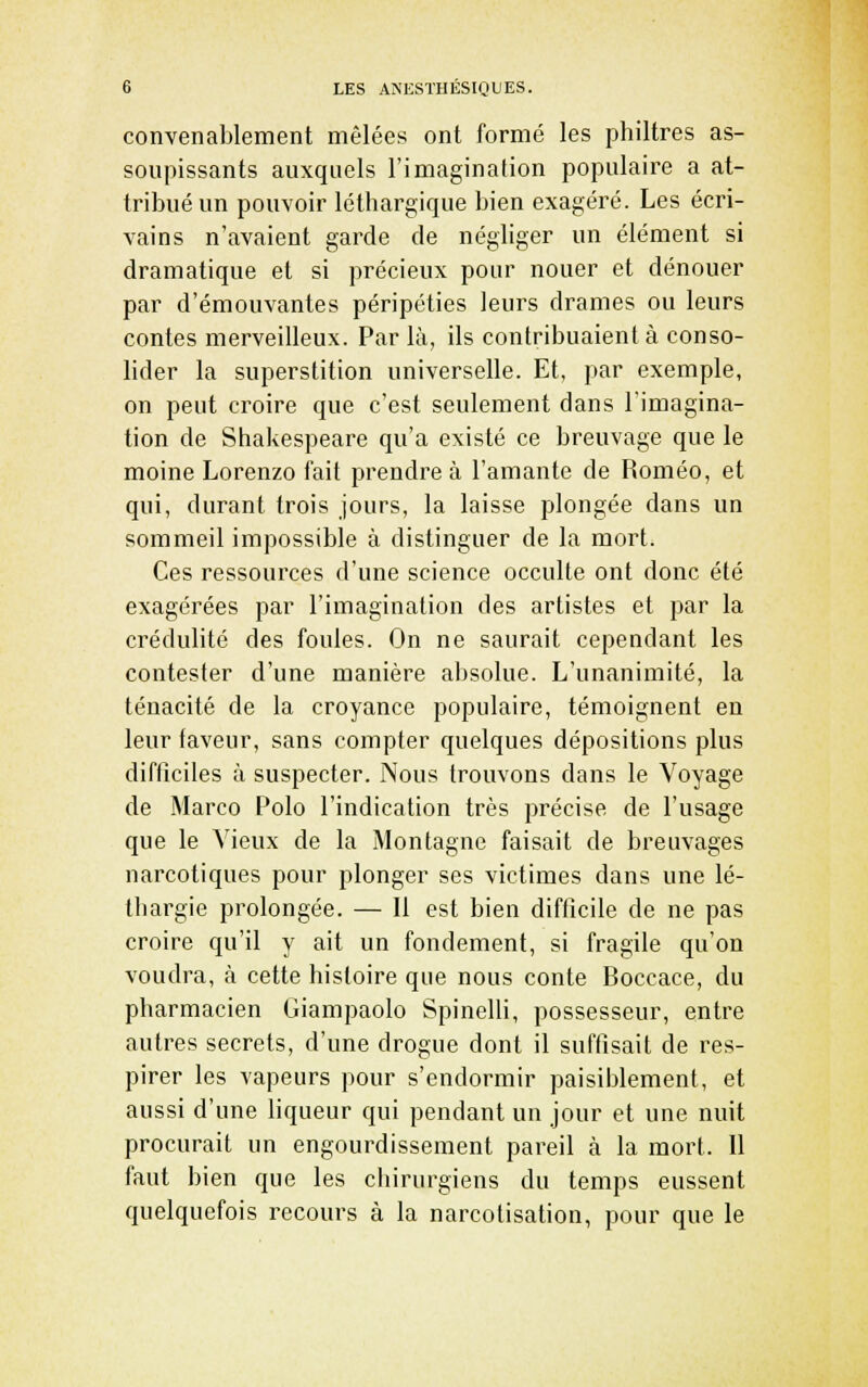 convenablement mêlées ont formé les philtres as- soupissants auxquels l'imagination populaire a at- tribué un pouvoir léthargique bien exagéré. Les écri- vains n'avaient garde de négliger un élément si dramatique et si précieux pour nouer et dénouer par d'émouvantes péripéties leurs drames ou leurs contes merveilleux. Par là, ils contribuaient à conso- lider la superstition universelle. Et, par exemple, on peut ci'oire que c'est seulement dans l'imagina- tion de Shakespeare qu'a existé ce breuvage que le moine Lorenzo fait prendre à l'amante de Roméo, et qui, durant trois jours, la laisse plongée dans un sommeil impossible à distinguer de la mort. Ces ressources d'une science occulte ont donc été exagérées par l'imagination des artistes et par la crédulité des foules. On ne saurait cependant les contester d'une manière absolue. L'unanimité, la ténacité de la croyance populaire, témoignent en leur laveur, sans compter quelques dépositions plus difficiles à suspecter. Nous trouvons dans le Voyage de Marco Polo l'indication très précise de l'usage que le Vieux de la Montagne faisait de breuvages narcotiques pour plonger ses victimes dans une lé- thargie prolongée. — Il est bien difficile de ne pas croire qu'il y ait un fondement, si fragile qu'on voudra, à cette histoire que nous conte Boccace, du pharmacien Giampaolo Spinelli, possesseur, entre autres secrets, d'une drogue dont il suffisait de res- pirer les vapeurs pour s'endormir paisiblement, et aussi d'une liqueur qui pendant un jour et une nuit procurait un engourdissement pareil à la mort. 11 faut bien que les chirurgiens du temps eussent quelquefois recours à la narcotisation, pour que le