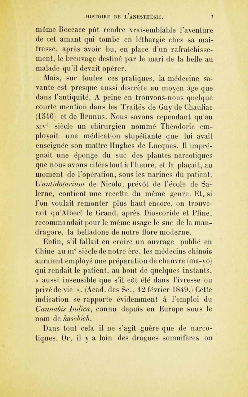 même Boccace pût rendre vraisemblable l'aventure de cet amant qui tombe en léthargie chez sa maî- tresse, après avoir bu, en place d'un rafraîchisse- ment, le breuvage destiné par le mari de la belle au malade qu'il devait opérer. Mais, sur toutes ces pratiques, la médecine sa- vante est presque aussi discrète au moyen âge que dans l'antiquité. A peine en trouvons-nous quelque courte mention dans les Traités de Guy de Chauliac (1546) et de Brunus. Nous savons cependant qu'au xiv° siècle un chirurgien nommé Théodoric em- ployait une médication stupéfiante que lui avait enseignée son maître Hughes de Lucques. Il impré- gnait une éponge du suc des plantes narcotiques que nous avons citées tout à l'heure, et la plaçait, au moment de l'opération, sous les narines du patient. \Jantidotarlum de Nicolo, prévôt de l'école de Sa- lerne, contient une recette du même genre. Et, si l'on voulait remonter plus haut encore, on trouve- rait qu'Albert le Grand, après Dioscoride et Pline, recommandait pour le même usage le suc de la man- dragore, la belladone de notre flore moderne. Enfin, s'il fallait en croire un ouvrage publié en Chine au m siècle de notre ère, les médecins chinois auraient employé une préparation de chanvre (ma-yo) qui rendait le patient, au bout de quelques instants, « aussi insensible que s'il eût été dans l'ivresse ou privé de vie ». (Acad. des Se, 12 février 1849.) Cette indication se rapporte évidemment à l'emploi du Cannabis Indica, connu depuis en Europe sous le nom de hascliich. Dans tout cela il ne s'agit guère que de narco- tiques. Or, il y a loin des drogues somnifères ou