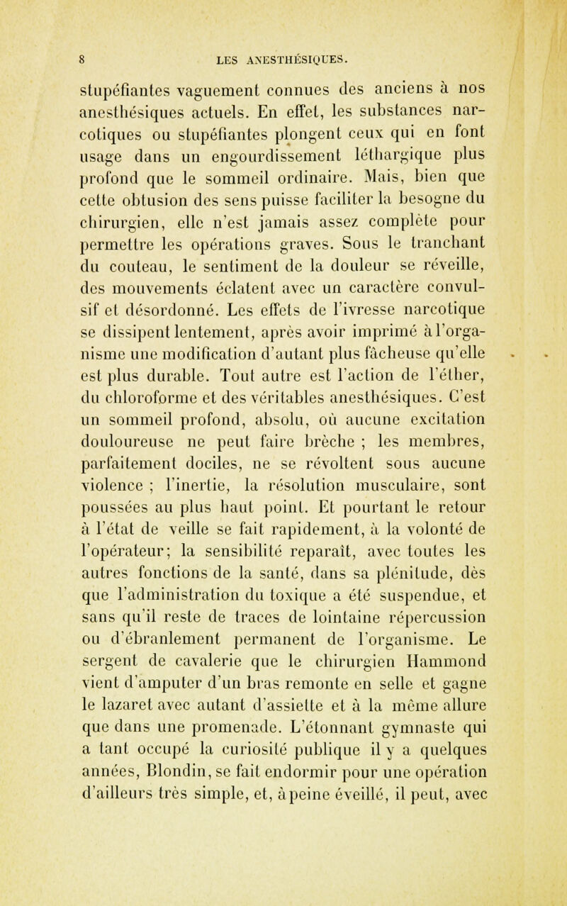 stupéfiantes vaguement connues des anciens à nos anesthésiques actuels. En effet, les substances nar- cotiques ou stupéfiantes plongent ceux qui en font usage dans un engoui^disseraent léthargique plus profond que le sommeil oi^dinaire. Mais, bien que cette obtusion des sens puisse faciliter la besogne du chirurgien, elle n'est jamais assez complète pour permettre les opérations graves. Sous le tranchant du couteau, le sentiment de la douleur se réveille, des mouvements éclatent avec un caractère convul- sif et désordonné. Les effets de l'ivresse narcotique se dissipent lentement, après avoir imprimé à l'orga- nisme une modification d'autant plus fâcheuse qu'elle est plus durable. Tout autre est l'action de l'éther, du chloroforme et des véritables anesthésiques. C'est un sommeil profond, absolu, où aucune excitation douloureuse ne peut faire brèche ; les membres, parfaitement dociles, ne se révoltent sous aucune violence ; l'inertie, la résolution musculaire, sont poussées au plus haut point. Et pourtant le retour à l'état de veille se fait rapidement, à la volonté de l'opérateur; la sensibilité reparaît, avec toutes les autres fonctions de la santé, dans sa plénitude, dès que l'administration du toxique a été suspendue, et sans qu'il reste de traces de lointaine répercussion ou d'ébranlement permanent de l'organisme. Le sergent de cavalerie que le chirurgien Hammond vient d'amputer d'un bras remonte en selle et gagne le lazaret avec autant d'assiette et à la même allure que dans une promenade. L'étonnant gymnaste qui a tant occupé la curiosité publique il y a quelques années, Blondin, se fait endormir pour une opération d'ailleurs très simple, et, à peine éveillé, il peut, avec