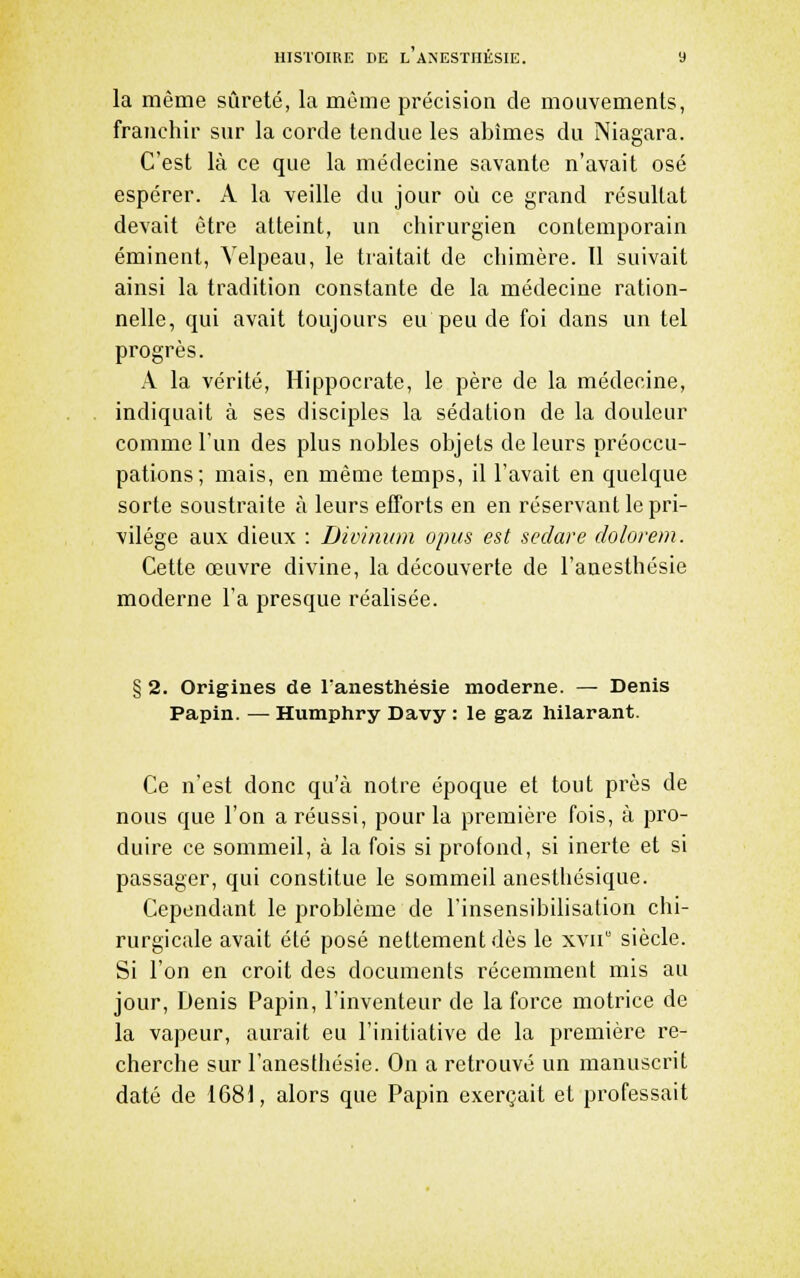la même sûreté, la môme précision de mouvements, franchir sur la corde tendue les abîmes du Niagara. C'est là ce que la médecine savante n'avait osé espérer. A la veille du jour où ce grand résultat devait être atteint, un chirurgien contemporain éminent, Yelpeau, le traitait de chimère. Il suivait ainsi la tradition constante de la médecine ration- nelle, qui avait toujours eu peu de foi dans un tel progrès. A la vérité, Hippocrate, le père de la médecine, indiquait à ses disciples la sédation de la douleur comme l'un des plus nobles objets de leurs préoccu- pations; mais, en même temps, il l'avait en quelque sorte soustraite à leurs efforts en en réservant le pri- vilège aux dieux : Divinum opus est sedare dolorem. Cette œuvre divine, la découverte de l'anesthésie moderne l'a presque réalisée. § 2. Origines de lanestliésie moderne. — Denis Papin. —• Humphry Davy : le gaz hilarant. Ce n'est donc qu'à notre époque et tout près de nous que l'on a réussi, pour la première fois, à pro- duire ce sommeil, à la fois si profond, si inerte et si passager, qui constitue le sommeil anesthésique. Cependant le problème de l'insensibilisation chi- rurgicale avait été posé nettement dès le xvii siècle. Si l'on en croit des documents récemment mis au jour, Denis Papin, l'inventeur de la force motrice de la vapeur, aurait eu l'initiative de la première re- cherche sur l'anesthésie. On a retrouvé un manuscrit daté de 1681, alors que Papin exerçait et professait
