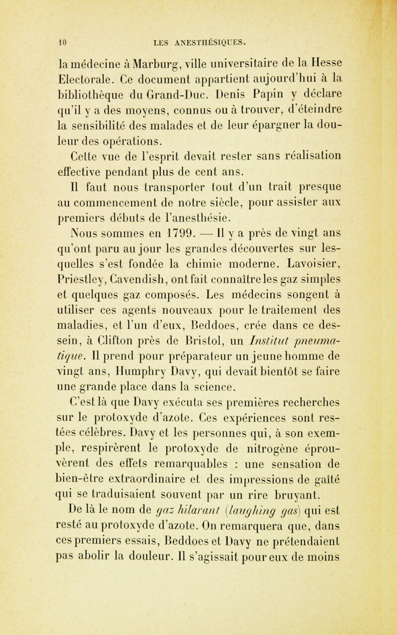 la médecine à Marburg, ville universitaire de la Hesse Electorale. Ce document appartient aujourd'hui à la bibliothèque du Grand-Duc. Denis Papin y déclare qu'il y a des moyens, connus ou à trouver, d'éteindre la sensibilité des malades et de leur épargner la dou- leur des opérations. Cette vue de l'esprit devait rester sans réalisation effective pendant plus de cent ans. Il faut nous transporter tout d'un trait presque au commencement de notre siècle, pour assister aux premiers débuts de l'anesthésie. Nous sommes en 1799. — H y a près de vingt ans qu'ont paru au jour les grandes découvertes sur les- quelles s'est fondée la chimie moderne. Lavoisier, Priestley, Cavendish, ont fait connaître les gaz simples et quelques gaz composés. Les médecins songent à utiliser ces agents nouveaux pour le traitement des maladies, et l'un d'eux, Beddoes, crée dans ce des- sein, à Clifton près de Bristol, un Institut pneuma- tique. Il prend pour préparateur un jeune homme de vingt ans, Humphry Davy, qui devait bientôt se faire une grande place dans la science. C'est là que Davy exécuta ses premières recherches sur le protoxyde d'azote. Ces expériences sont res- tées célèbres. Davy et les personnes qui, à son exem- ple, respirèrent le protoxyde de nitrogène éprou- vèrent des effets remarquables : une sensation de bien-être extraordinaire et des impressions de gaîté qui se traduisaient souvent par un rire bruyant. De là le nom de gaz hilarant (laugliing gas\ qui est resté au protoxyde d'azote. On remarquera que, dans ces premiers essais, Beddoes et Davy ne prétendaient pas abolir la douleur. Il s'agissait pour eux de moins