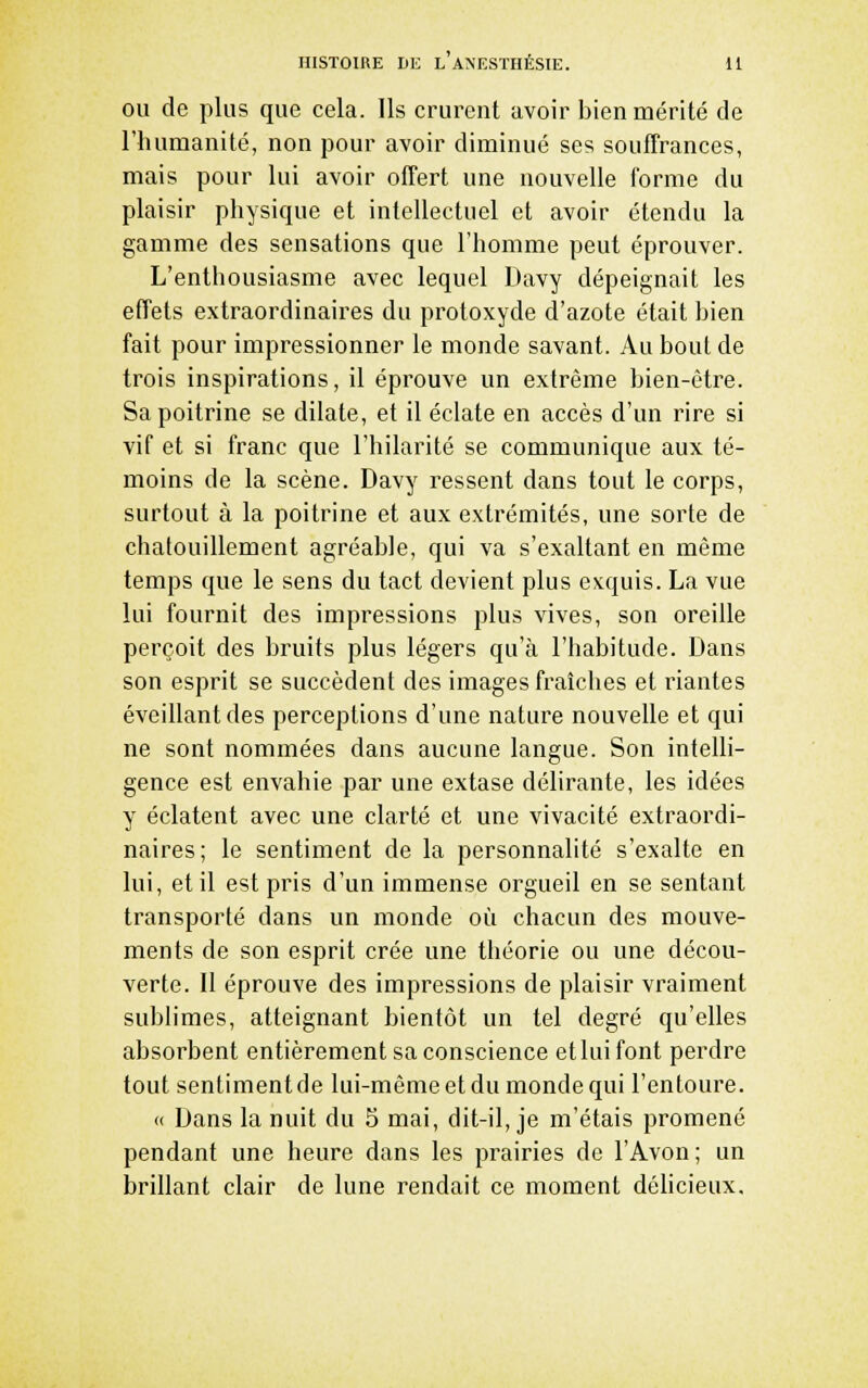 ou de plus que cela. Ils crurent avoir bien mérité de riuimanité, non pour avoir diminué ses souffrances, mais pour lui avoir offert une nouvelle forme du plaisir physique et intellectuel et avoir étendu la gamme des sensations que l'homme peut éprouver. L'enthousiasme avec lequel Davy dépeignait les effets extraordinaires du protoxyde d'azote était bien fait pour impressionner le monde savant. Au bout de trois inspirations, il éprouve un extrême bien-être. Sa poitrine se dilate, et il éclate en accès d'un rire si vif et si franc que l'hilarité se communique aux té- moins de la scène. Davy ressent dans tout le corps, surtout à la poitrine et aux extrémités, une sorte de chatouillement agréable, qui va s'exaltant en même temps que le sens du tact devient plus exquis. La vue lui fournit des impressions plus vives, son oreille perçoit des bruits plus légers qu'à l'habitude. Dans son esprit se succèdent des images fraîches et riantes éveillant des perceptions d'une nature nouvelle et qui ne sont nommées dans aucune langue. Son intelli- gence est envahie par une extase délirante, les idées y éclatent avec une clarté et une vivacité extraordi- naires; le sentiment de la personnalité s'exalte en lui, et il est pris d'un immense orgueil en se sentant transporté dans un monde où chacun des mouve- ments de son esprit crée une théorie ou une décou- verte. Il éprouve des impressions de plaisir vraiment sublimes, atteignant bientôt un tel degré qu'elles absorbent entièrement sa conscience et lui font perdre tout sentiment de lui-même et du monde qui l'entoure. « Dans la nuit du 5 mai, dit-il, je m'étais promené pendant une heure dans les prairies de l'Avon ; un brillant clair de lune rendait ce moment déhcieux.