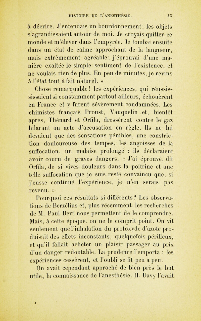 à décrire. J'entendais un bourdonnement; les objets s'agrandissaient autour de moi. Je croyais quitter ce monde etm'élever dans l'empyrée. Je tombai ensuite dans un état de calme approchant de la langueur, mais extrêmement agréable; j'éprouvai d'une ma- nière exaltée le simple sentiment de l'existence, et ne voulais rien de plus. En peu de minutes, je revins à l'état tout à fait naturel. » Chose remarquable! les expériences, qui réussis- sissaientsi constamment partout ailleurs, échouèrent en France et y furent sévèrement condamnées. Les chimistes français Proust, Vauquelin et, bientôt après, Thénard et Orfîla, dressèrent contre le gaz hilarant un acte d'accusation en règle. Ils ne lui devaient que des sensations pénibles, une constric- tion douloureuse des tempes, les angoisses de la suffocation, un malaise prolongé : ils déclaraient avoir couru de graves dangers. « J'ai éprouvé, dit Orfda, de si vives douleurs dans la poitrine et une telle suffocation que je suis resté convaincu que, si j'eusse continué l'expérience, je n'en serais pas revenu. » Pourquoi ces résultats si différents? Les observa- tions de Berzélius et, plus récemment, les recherches de M. Paul Berl nous permettent de le comprendre. Mais, à cette époque, on ne le comprit point. On vit seulement que l'inhalation du protoxyde d'azote pro- duisait des effets inconstants, quelquefois périlleux, et qu'il fallait acheter un plaisir passager au prix d'un danger redoutable. La prudence l'emporta : les expériences cessèrent, et l'oubli se fit peu à peu. On avait cependant approché de bien près le but utile, la connaissance de l'anesthésie. H. Davy l'avait