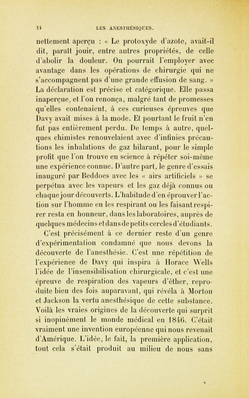 nettement aperçu : » Le protoxyde d'azote, avait-il dit, paraît jouir, entre autres propriétés, de celle d'abolir la douleur. On pourrait l'employer avec avantage dans les opérations de chirurgie qui ne s'accompagnent pas d'une grande effusion de sang. » La déclaration est précise et catégorique. Elle passa inaperçue, et l'on renonça, malgré tant de promesses qu'elles contenaient, à ces curieuses épreuves que Davy avait mises à la mode. Et pourtant le fruit n'en fut pas entièrement perdu. De temps à autre, quel- ques chimistes renouvelaient avec d'infinies précau- tions les inhalations de gaz hilarant, pour le simple profit que l'on trouve en science à répéter soi-même une expérience connue. D'autre part, le genre d'essais inauguré par Beddoes avec les « airs artificiels » se perpétua avec les vapeurs et les gaz déjà connus ou chaquejour découverts. L'habitude d'en éprouver l'ac- tion sur l'homme en les respirant ou les faisant respi- rer resta en honneur, dans les laboratoires, auprès de quelques médecins et dans de petits cercles d'étudiants. C'est précisément à ce dernier reste d'un genre d'expérimentation condamné que nous devons la découverte de l'anesthésie. C'est une répétition de l'expérience de Davy qui inspira à Horace Wells l'idée de l'insensibilisation chirurgicale, et c'est une épreuve de respiration des vapeurs d'éther, repro- duite bien des fois auparavant, qui révéla à Morton et Jackson la vertu anesthésique de cette substance. Voilà les vraies origines de la découverte qui surprit si inopinément le monde médical en 1846. C'était vraiment une invention européenne qui nous revenait d'Amérique. L'idée, le fait, la première application, tout cela s'était produit au milieu de nous sans