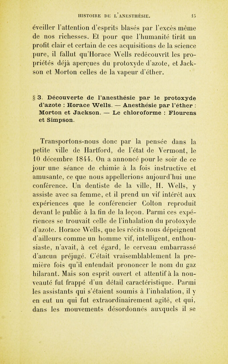 éveiller l'attenlion d'esprits blasés par l'excès même de nos richesses. Et pour que l'humanité tirât un profit clair et certain de ces acquisitions de la science pure, il fallut qu'Horace Wells redécouvrît les pro- priétés déjà aperçues du protoxyde d'azote, et Jack- son et Morton celles de la vapeur d'éther. § 3. Découverte de l'anesthésie par le protoxyde d'azote : Horace Wells. — Anesthésie par l'éther : Morton et Jackson. — Le chloroforme : Flourens et Simpson. Transportons-nous donc par la pensée dans la petite ville de Hartford, de l'état de Vermont, le 10 décembre 1844. On a annoncé pour le soir de ce jour une séance de chimie à la fois instructive et amusante, ce que nous appellerions aujourd'hui une conférence. Un dentiste de la ville, H. Wells, y assiste avec sa femme, et il prend un vif intérêt aux expériences que le conférencier Colton reproduit devant le public à la fin de la leçon. Parmi ces expé- riences se trouvait celle de l'inhalation du protoxyde d'azote. Horace Wells, que les récits nous dépeignent d'ailleurs comme un homme vif, intelligent, enthou- siaste, n'avait, à cet égard, le cerveau embarrassé d'aucun préjugé. C'était vraisemblablement la pre- mière fois qu'il entendait prononcer le nom du gaz hilarant. Mais son esprit ouvert et attentif à la nou- veauté fut frappé d'un détail caractéristique. Parmi les assistants qui s'étaient soumis à l'inhalation, il y en eut un qui fut extraordinairement agité, et qui, dans les mouvements désordonnés auxquels il se