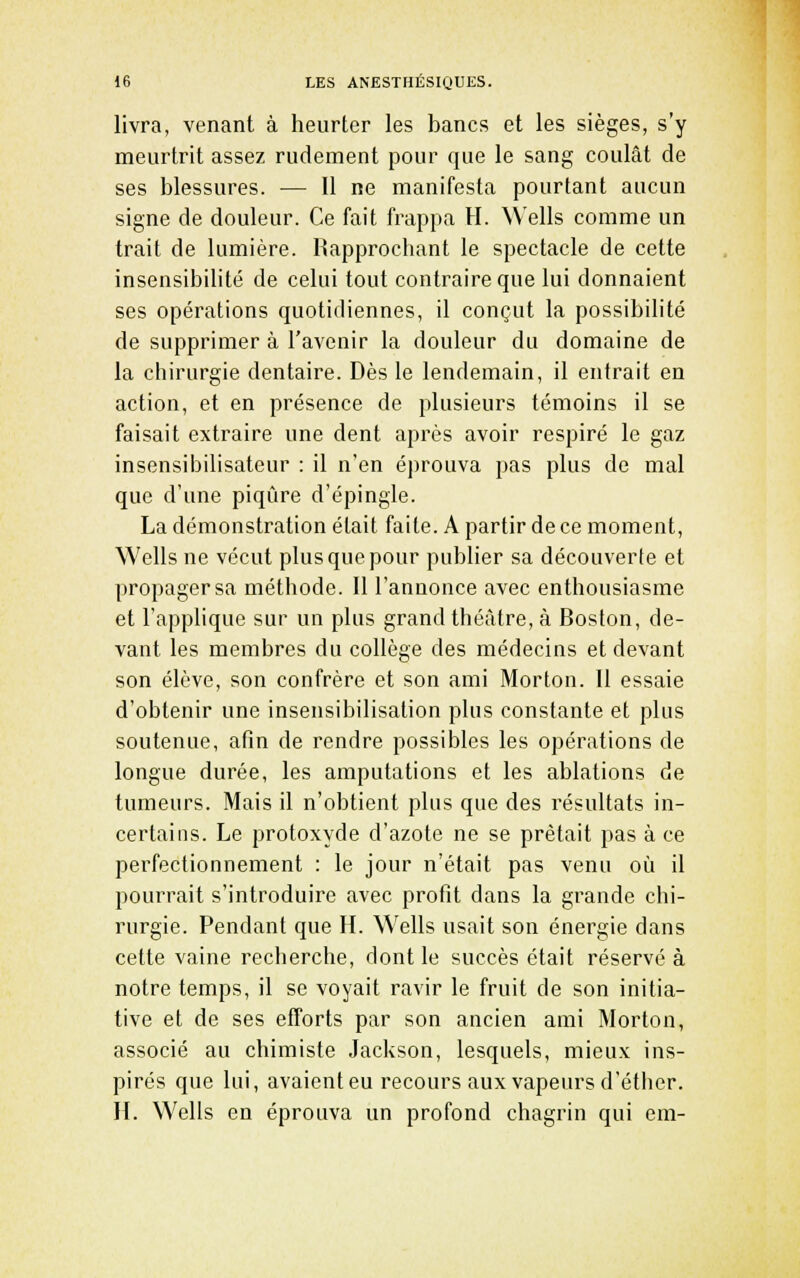 livra, venant à heurter les bancs et les sièges, s'y meurtrit assez rudement pour que le sang coulât de ses blessures. — Il ne manifesta pourtant aucun signe de douleur. Ce fait frappa H. Wells comme un trait de lumière. Rapprochant le spectacle de cette insensibilité de celui tout contraire que lui donnaient ses opérations quotidiennes, il conçut la possibilité de supprimer à l'avenir la douleur du domaine de la chirurgie dentaire. Dès le lendemain, il entrait en action, et en présence de plusieurs témoins il se faisait extraire une dent après avoir respiré le gaz insensibilisateur : il n'en éprouva pas plus de mal que d'une piqûre d'épingle. La démonstration était faite. A partir de ce moment, Wells ne vécut plus que pour publier sa découverte et propager sa méthode. Il l'annonce avec enthousiasme et l'applique sur un plus grand théâtre, à Boston, de- vant les membres du collège des médecins et devant son élève, son confrère et son ami Morton. Il essaie d'obtenir une insensibilisation plus constante et plus soutenue, afin de rendre possibles les opérations de longue durée, les amputations et les ablations de tumeurs. Mais il n'obtient plus que des résultats in- certains. Le protoxyde d'azote ne se prêtait pas à ce perfectionnement : le jour n'était pas venu où il pourrait s'introduire avec profit dans la grande chi- rurgie. Pendant que H. Wells usait son énergie dans cette vaine recherche, dont le succès était réservé à notre temps, il se voyait ravir le fruit de son initia- tive et de ses efforts par son ancien ami Morton, associé au chimiste Jackson, lesquels, mieux ins- pirés que lui, avaient eu recours aux vapeurs d'éther. H. Wells en éprouva un profond chagrin qui cm-