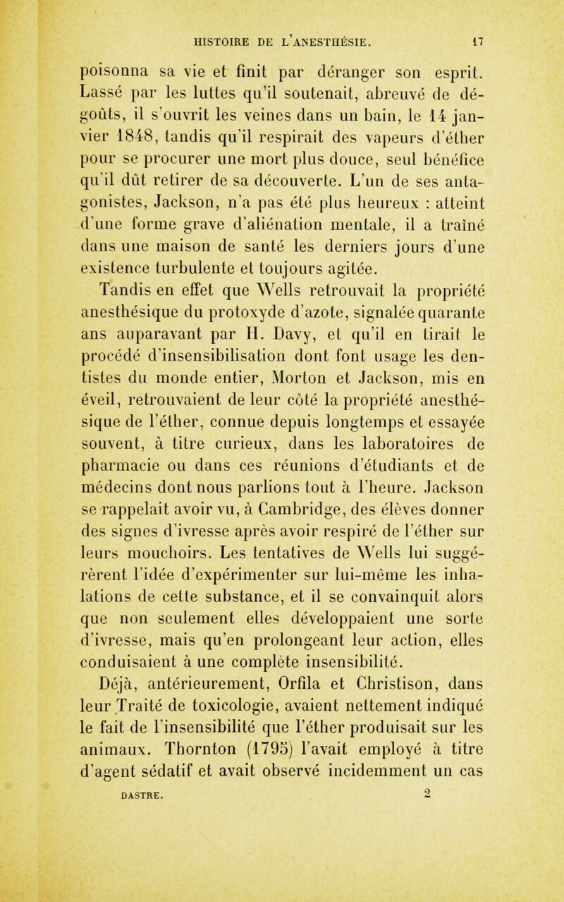 poisonna sa vie et finit par déranger son esprit. Lassé par les luttes qu'il soutenait, abreuvé de dé- goûts, il s'ouvrit les veines dans un bain, le 14 jan- vier 1848, tandis qu'il respirait des vapeurs d'éther pour se procurer une mort plus douce, seul bénéfice qu'il dût retirer de sa découverte. L'un de ses anta- gonistes, Jackson, n'a pas été plus heureux : atteint d'une forme grave d'aliénation mentale, il a traîné dans une maison de santé les derniers jours d'une existence turbulente et toujours agitée. Tandis en effet que Wells retrouvait la propriété anesthésique du protoxyde d'azote, signalée quarante ans auparavant par H. Davy, et qu'il en tirait le procédé d'insensibilisation dont font usage les den- tistes du monde entier, Morton et Jackson, mis en éveil, retrouvaient de leur côté la propriété anesthé- sique de l'éther, connue depuis longtemps et essayée souvent, à titre curieux, dans les laboratoires de pharmacie ou dans ces réunions d'étudiants et de médecins dont nous parlions tout à l'heure. Jackson se rappelait avoir vu, à Cambridge, des élèves donner des signes d'ivresse après avoir respiré de l'éther sur leurs mouchoirs. Les tentatives de Wells lui suggé- rèrent l'idée d'expérimenter sur lui-même les inha- lations de cette substance, et il se convainquit alors que non seulement elles développaient une sorte d'ivresse, mais qu'en prolongeant leur action, elles conduisaient à une complète insensibilité. Déjà, antérieurement, Orfila et Christison, dans leur Traité de toxicologie, avaient nettement indiqué le fait de l'insensibilité que l'éther produisait sur les animaux. Thornton (1795) l'avait employé à titre d'agent sédatif et avait observé incidemment un cas