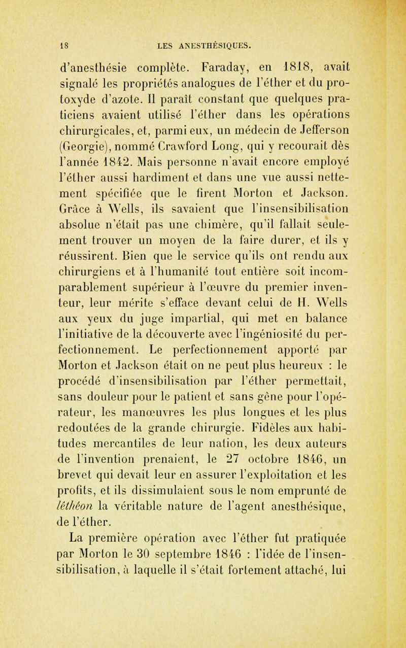d'anesthésie complète. Faraday, en 1818, avait signalé les propriétés analogues de l'éther et du pro- toxyde d'azote. Il paraît constant que quelques pra- ticiens avaient utilisé l'éther dans les opérations chirurgicales, et, parmi eux, un médecin de Jefferson (Géorgie), nommé Crawford Long, qui y recourait dès l'année 1842. Mais personne n'avait encore employé l'éther aussi hardiment et dans une vue aussi nette- ment spécifiée que le firent Morton et Jackson. Grâce à Wells, ils savaient que l'insensibilisation absolue n'était pas une chimère, qu'il fallait seule- ment trouver un moyen de la faire durer, et ils y réussirent. Bien que le service qu'ils ont rendu aux chirurgiens et à l'humanité tout entière soit incom- parablement supérieur à l'œuvre du premier inven- teur, leur mérite s'efface devant celui de H. Wells aux yeux du juge impartial, qui met en balance l'initiative de la découverte avec l'ingéniosité du per- fectionnement. Le perfectionnement apporté par Morton et Jackson était on ne peut plus heureux : le procédé d'insensibilisation par l'éther permettait, sans douleur pour le patient et sans gène pour l'opé- rateur, les manœuvres les plus longues et les plus redoutées de la grande chirurgie. Fidèles aux habi- tudes mercantiles de leur nation, les deux auteurs de l'invention prenaient, le 27 octobre 1846, un brevet qui devait leur en assurer l'exploitation et les profits, et ils dissimulaient sous le nom emprunté de léthéon la véritable nature de l'agent anesthésique, de l'éther. La première opération avec l'éther fut pratiquée par Morton le 30 septembre 1846 : l'idée de l'insen- sibilisation, à laquelle il s'était fortement attaché, lui