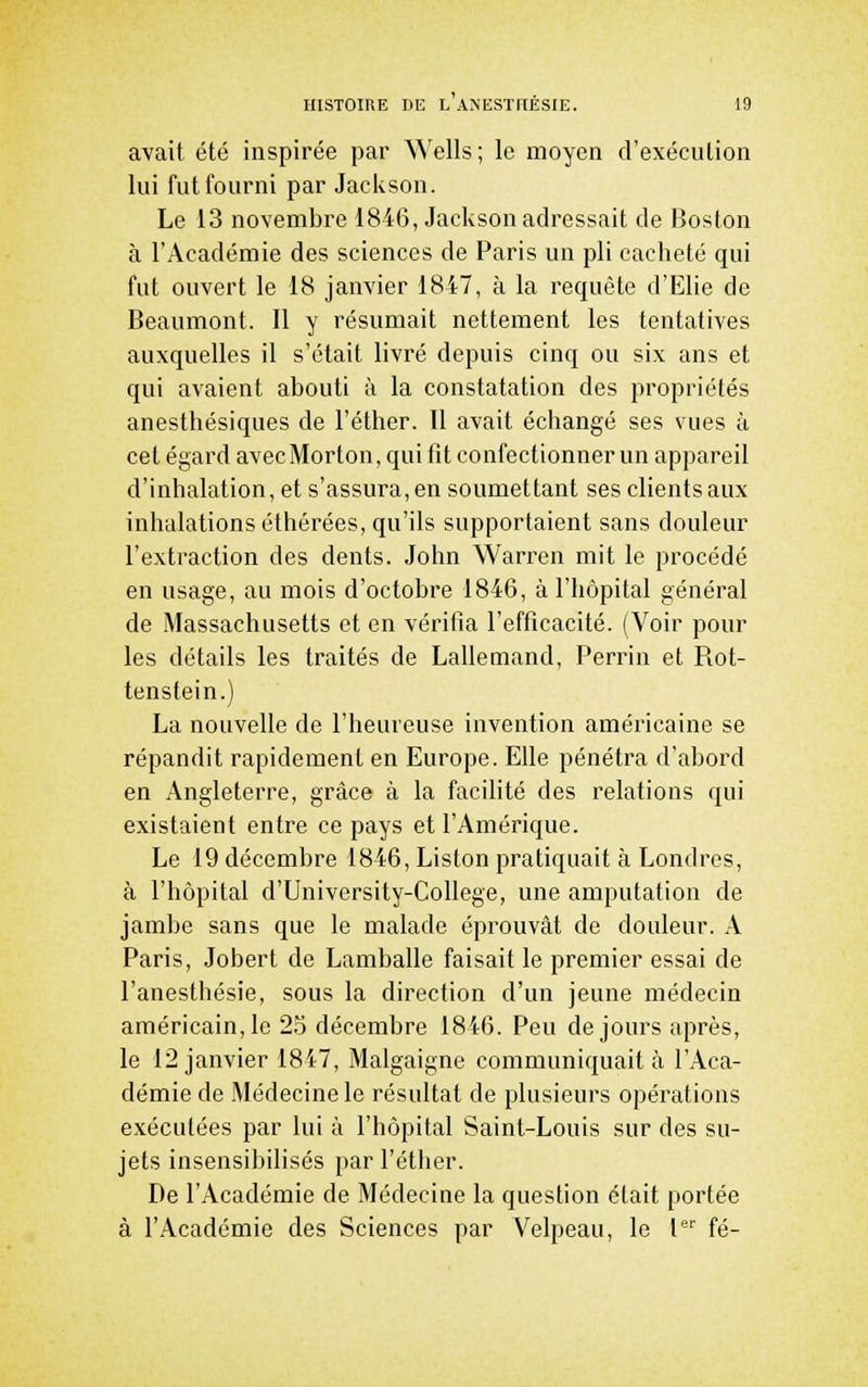 avait été inspirée par Wells ; le moyen d'exécution lui fut fourni par Jackson. Le 13 novembre 1846, Jackson adressait de Boston à l'Académie des sciences de Paris un pli cacheté qui fut ouvert le 18 janvier 1847, à la requête d'Elie de Beaumont. Il y résumait nettement les tentatives auxquelles il s'était livré depuis cinq ou six ans et qui avaient abouti à la constatation des propriétés anesthésiques de l'éther. Il avait échangé ses vues à cet égard avecMorton, qui fit confectionner un appareil d'inhalation, et s'assura, en soumettant ses clients aux inhalations éthérées, qu'ils supportaient sans douleur l'extraction des dents. John Warrcn mit le procédé en usage, au mois d'octobre 1846, à l'hôpital général de Massachusetts et en vérifia l'efficacité. (Voir pour les détails les traités de Lallemand, Perrin et Piot- tenstein.) La nouvelle de l'heureuse invention américaine se répandit rapidement en Europe. Elle pénétra d'abord en Angleterre, grâce à la facilité des relations qui existaient entre ce pays et l'Amérique. Le 19 décembre 1846, Liston pratiquait à Londres, à l'hôpital d'University-College, une amputation de jambe sans que le malade éprouvât de douleur. A Paris, Jobert de Lamballe faisait le premier essai de l'anesthésie, sous la direction d'un jeune médecin américain, le 25 décembre 1846. Peu de jours après, le 12 janvier 1817, Malgaigne communiquait à l'Aca- démie de Médecine le résultat de plusieurs opérations exécutées par lui à l'hôpital Saint-Louis sur des su- jets insensibilisés par l'éther. De l'Académie de Médecine la question était portée à l'Académie des Sciences par Velpeau, le P fé-