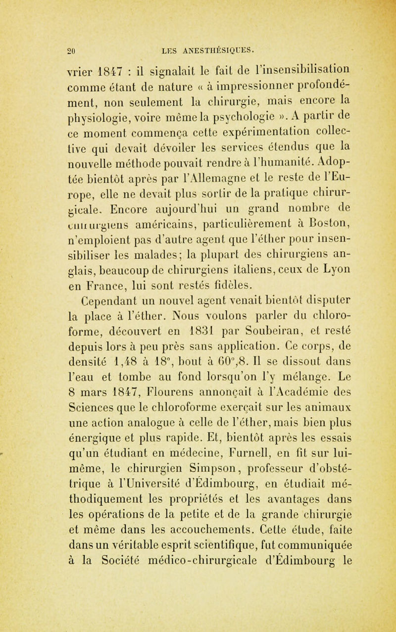 vrier 1847 : il signalait le fait de l'insensibilisation comme étant de nature » à impressionner profondé- ment, non seulement la chirurgie, mais encore la physiologie, voire même la psychologie ». A partir de ce moment commença cette expérimentation collec- tive qui devait dévoiler les services étendus que la nouvelle méthode pouvait rendre à l'humanité. Adop- tée bientôt après par l'Allemagne et le reste de l'Eu- rope, elle ne devait plus sortir de la pratique chirur- gicale. Encore aujourd'hui un grand nombre de cniiurgiens américains, particulièrement à Boston, n'emploient pas d'autre agent que l'éther pour insen- sibiliser les malades; la plupart des chirurgiens an- glais, beaucoup de chirurgiens italiens, ceux de Lyon en France, lui sont restés fidèles. Cependant un nouvel agent venait bientôt disputer la place à l'éther. Nous voulons parler du chloro- forme, découvert en 1831 par Soubeiran, et resté depuis lors à peu près sans application. Ce corps, de densité 1,48 à 18, bout à 60,8. Il se dissout dans l'eau et tombe au fond lorsqu'on l'y mélange. Le 8 mars 1847, Flourens annonçait à l'Académie des Sciences que le chloroforme exerçait sur les animaux une action analogue à celle de l'éther, mais bien plus énergique et plus rapide. Et, bientôt après les essais qu'un étudiant en médecine, Furnell, en fit sur lui- même, le chirurgien Simpson, professeur d'obsté- trique à l'Université d'Edimbouig, en étudiait mé- thodiquement les propriétés et les avantages dans les opérations de la petite et de la grande chirurgie et même dans les accouchements. Cette étude, faite dans un véritable esprit scientifique, fut communiquée à la Société médico-chirurgicale d'Edimbourg le