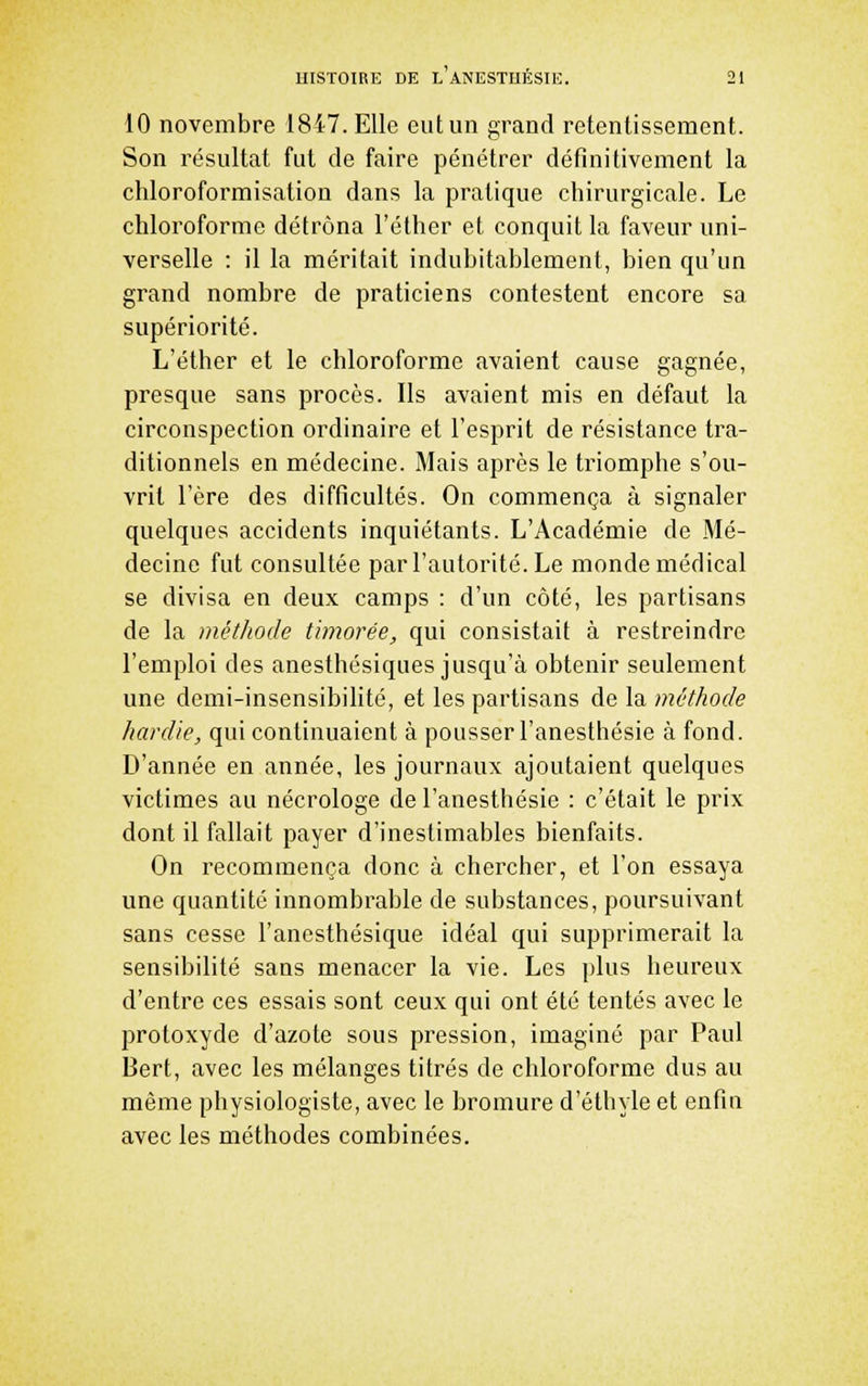 10 novembre 1847. Elle eut un grand retentissement. Son résultat fut de faire pénétrer définitivement la chloroformisation dans la pratique chirurgicale. Le chloroforme détrôna l'éther et conquit la faveur uni- verselle : il la méritait indubitablement, bien qu'un grand nombre de praticiens contestent encore sa supériorité. L'éther et le chloroforme avaient cause gagnée, presque sans procès. Ils avaient mis en défaut la circonspection ordinaire et l'esprit de résistance tra- ditionnels en médecine. Mais après le triomphe s'ou- vrit l'ère des difficultés. On commença à signaler quelques accidents inquiétants. L'Académie de Mé- decine fut consultée par l'autorité. Le monde médical se divisa en deux camps : d'un côté, les partisans de la méthode timorée, qui consistait à restreindre l'emploi des anesthésiques jusqu'à obtenir seulement une demi-insensibilité, et les partisans de la méthode hardie, qui continuaient à pousser l'anesthésie à fond. D'année en année, les journaux ajoutaient quelques victimes au nécrologe de l'anesthésie : c'était le prix dont il fallait payer d'inestimables bienfaits. On recommença donc à chercher, et l'on essaya une quantité innombrable de substances, poursuivant sans cesse l'anesthésique idéal qui supprimerait la sensibilité sans menacer la vie. Les plus heureux d'entre ces essais sont ceux qui ont été tentés avec le protoxyde d'azote sous pression, imaginé par Paul Bert, avec les mélanges titrés de chloroforme dus au même physiologiste, avec le bromure d'éthyle et enfin avec les méthodes combinées.
