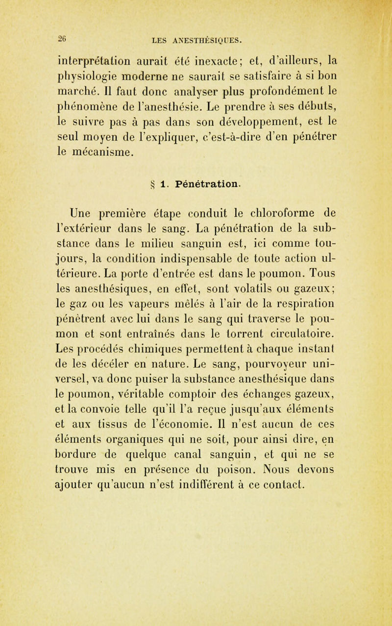 interprétation aurait été inexacte; et, d'ailleurs, la physiologie moderne ne saurait se satisfaire à si bon marché. Il faut donc analyser plus profondément le phénomène de l'anesthésie. Le prendre à ses débuts, le suivre pas à pas dans son développement, est le seul moyen de l'expliquer, c'est-à-dire d'en pénétrer le mécanisme. S 1. Pénétration. Une première étape conduit le chloroforme de l'extérieur dans le sang. La pénétration de la sub- stance dans le milieu sanguin est, ici comme tou- jours, la condition indispensable de toute action ul- térieure. La porte d'entrée est dans le poumon. Tous les anesthésiques, en effet, sont volatils ou gazeux; le gaz ou les vapeurs mêlés à l'air de la respiration pénètrent avec lui dans le sang qui traverse le pou- mon et sont entraînés dans le torrent circulatoire. Les procédés chimiques permettent à chaque instant de les déceler en nature. Le sang, pourvoyeur uni- versel, va donc puiser la substance anesthésique dans le poumon, véritable comptoir des échanges gazeux, et la convoie telle qu'il l'a reçue jusqu'aux éléments et aux tissus de l'économie. Il n'est aucun de ces éléments organiques qui ne soit, pour ainsi dire, en bordure de quelque canal sanguin, et qui ne se trouve mis en présence du poison. Nous devons ajouter qu'aucun n'est indifférent à ce contact.