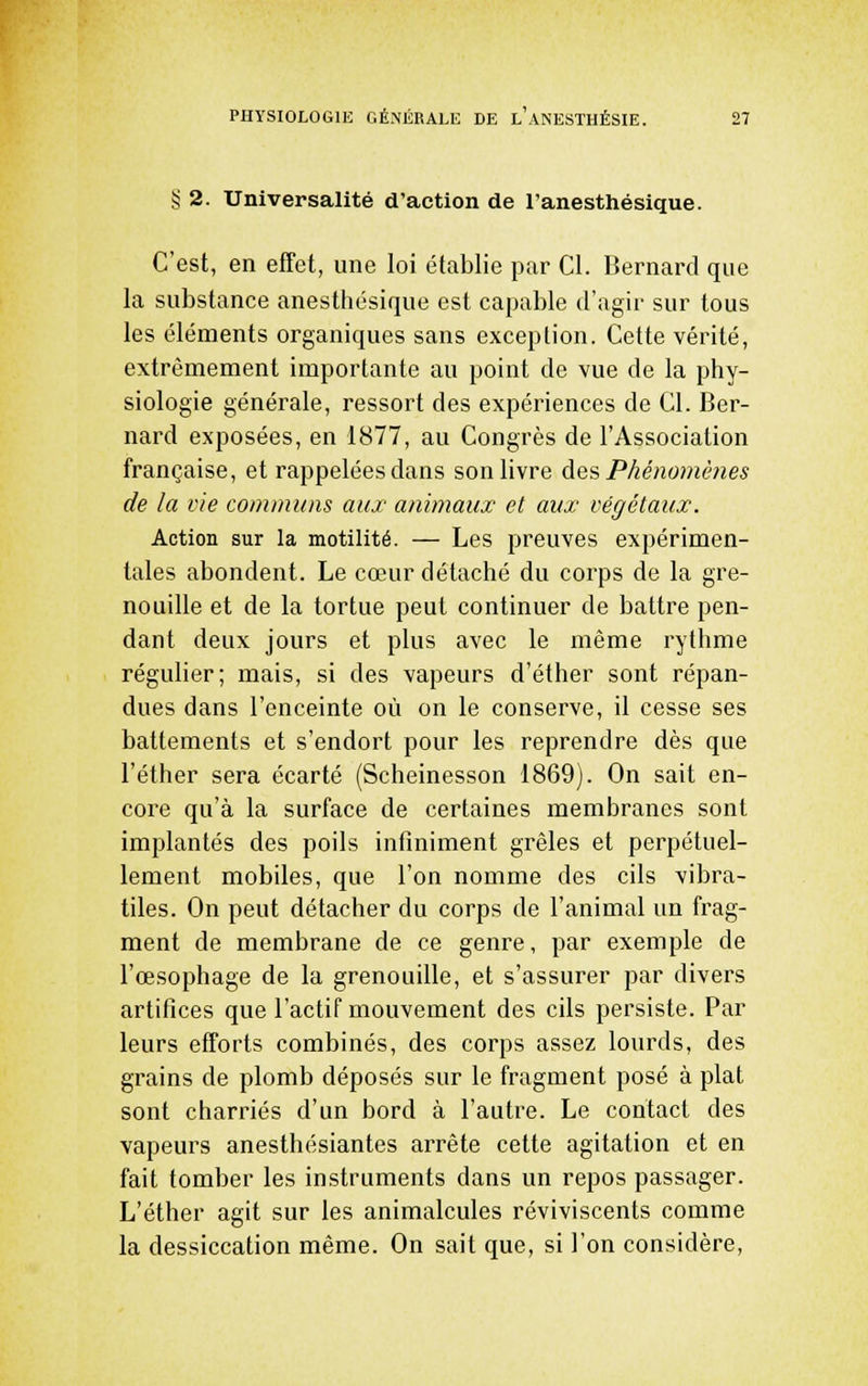 § 2. Universalité d'action de l'anesthésique. C'est, en effet, une loi établie par Cl. Bernard que la substance anesthésique est capable d'agir sur tous les éléments organiques sans exception. Cette vérité, extrêmement importante au point de vue de la phy- siologie générale, ressort des expériences de Cl. Ber- nard exposées, en 1877, au Congrès de l'Association française, et rappelées dans son livre des Phénomènes de la rie communs aux animaux et aux végétaux. Action sur la motilité. — Les preuves expérimen- tales abondent. Le cœur détaché du corps de la gre- nouille et de la tortue peut continuer de battre pen- dant deux jours et plus avec le même rythme régulier; mais, si des vapeurs d'éther sont répan- dues dans l'enceinte où on le conserve, il cesse ses battements et s'endort pour les reprendre dès que l'éther sera écarté (Scheinesson 1869). On sait en- core qu'à la surface de certaines membranes sont implantés des poils infiniment grêles et perpétuel- lement mobiles, que l'on nomme des cils vibra- tiles. On peut détacher du corps de l'animal un frag- ment de membrane de ce genre, par exemple de l'œsophage de la grenouille, et s'assurer par divers artifices que l'actif mouvement des cils persiste. Par leurs efforts combinés, des corps assez lourds, des grains de plomb déposés sur le fragment posé à plat sont charriés d'un bord à l'autre. Le contact des vapeurs anesthésiantes arrête cette agitation et en fait tomber les instruments dans un repos passager. L'éther agit sur les animalcules réviviscents comme la dessiccation même. On sait que, si l'on considère,