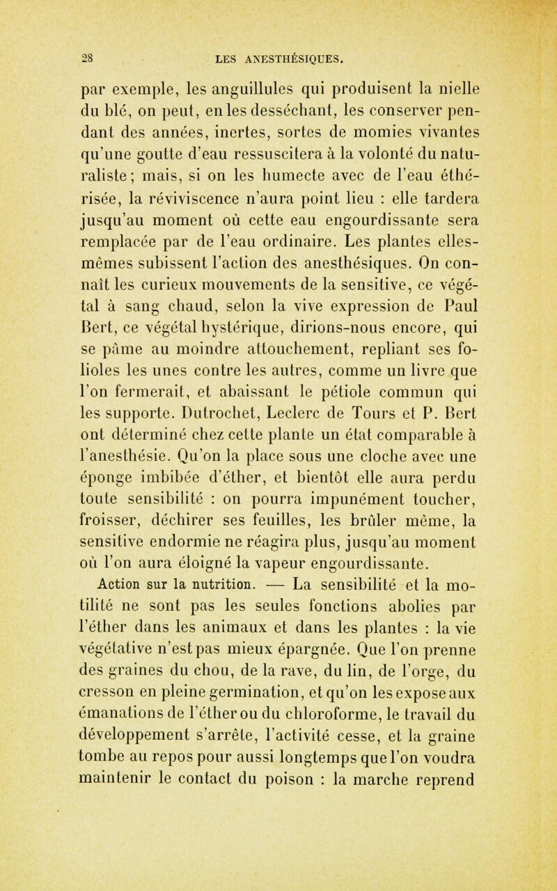 par exemple, les anguilliiles qui produisent la nielle du blé, on peut, en les desséchant, les conserver pen- dant des années, inertes, sortes de momies vivantes qu'une goutte d'eau ressuscitera à la volonté du natu- raliste; mais, si on les humecte avec de l'eau éthé- risée, la reviviscence n'aura point lieu : elle tardera jusqu'au moment où cette eau engourdissante sera remplacée par de l'eau ordinaire. Les plantes elles- mêmes subissent l'action des anesthésiques. On con- naît les curieux mouvements de la sensitive, ce végé- tal à sang chaud, selon la vive expression de Paul Bert, ce végétal hystérique, dirions-nous encore, qui se pîlme au moindre attouchement, repliant ses fo- lioles les unes contre les autres, comme un livre que l'on fermerait, et abaissant le pétiole commun qui les supporte. Dutrochet, Leclerc de Tours et P. Bert ont déterminé chez cette plante un état comparable à l'anesthésie. Qu'on la place sous une cloche avec une éponge imbibée d'éther, et bientôt elle aura perdu toute sensibilité : on pourra impunément toucher, froisser, déchirer ses feuilles, les brider même, la sensitive endormie ne réagira plus, jusqu'au moment où l'on aura éloigné la vapeur engourdissante. Action sur la nutrition. — La sensibilité et la mo- tilité ne sont pas les seules fonctions abolies par l'éther dans les animaux et dans les plantes : la vie végétative n'est pas mieux épargnée. Que l'on prenne des graines du chou, de la rave, du lin, de l'orge, du cresson en pleine germination, et qu'on les expose aux émanations de l'éther ou du chloroforme, le travail du développement s'arrête, l'activité cesse, et la graine tombe au repos pour aussi longtemps que l'on voudra maintenir le contact du poison : la marche reprend