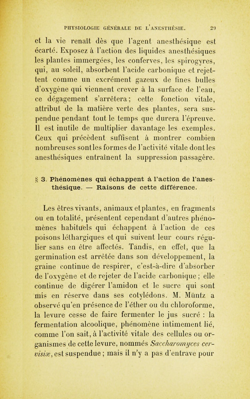 et la vie renaît dès que l'agent anesthésique est écarté. Exposez à l'action des liquides aneslhésiques les plantes immergées, les conferves, les spirogyres, qui, au soleil, absorbent l'acide carbonique et rejet- tent comme un excrément gazeux de fines bulles d'oxygène qui viennent crever à la surface de l'eau, ce dégagement s'arrêtera; celte fonction vitale, attribut de la matière verte des plantes, sera sus- pendue pendant tout le temps que durera l'épreuve. Il est inutile de multiplier davantage les exemples. Ceux qui précèdent suffisent à montrer combien nombreuses sontles formes de l'activité vitale dont les anesthésiques entraînent la suppression passagère. 55 3. Phénomènes qui échappent â l'action de l'anes- thésique. — Raisons de cette différence. Les êtres vivants, animaux et plantes, en fragments ou en totalité, présentent cependant d'autres phéno- mènes habituels qui échappent à l'action de ces poisons léthargiques et qui suivent leur cours régu- lier sans en être affectés. Tandis, en effet, que la germination est arrêtée dans son développement, la graine continue de respirer, c'est-à-dire d'absorber de l'oxygène et de rejeter de l'acide carbonique ; elle continue de digérer l'amidon et le sucre qui sont mis en réserve dans ses cotylédons. M. Miintz a observé qu'en présence de l'éther ou du chloroforme, la levure cesse de faire fermenter le jus sucré : la fermentation alcoolique, phénomène intimement lié, comme l'on sait, à l'activité vitale des cellules ou or- ganismes de cette levure, nommés Saccharomi/ces cer- visùe, est suspendue ; mais il n'y a pas d'entrave pour