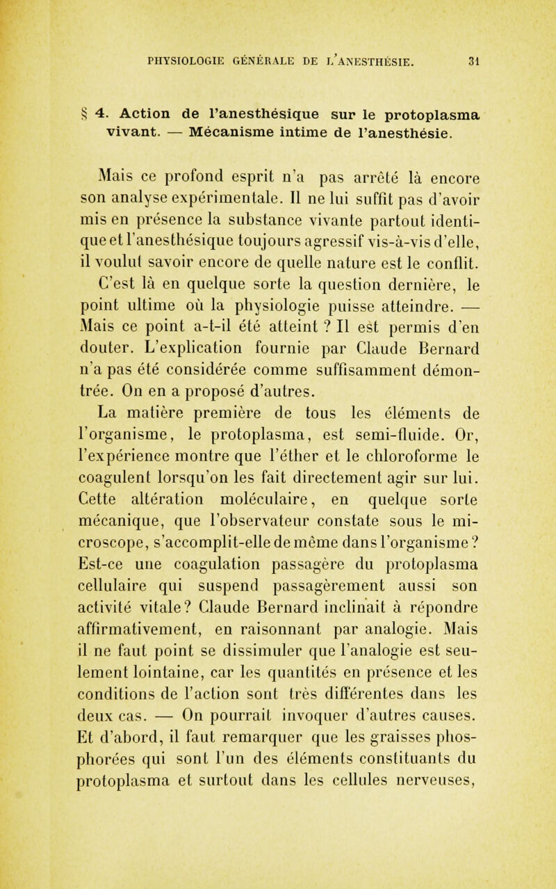 S 4. Action de l'anesthésique sur le protoplasma vivant. — Mécanisme intime de l'anesthésie. Mais ce profond esprit n'a pas arrêté là encore son analyse expérimentale. Il ne lui suffît pas d'avoir mis en présence la substance vivante partout identi- que et l'anesthésique toujours agressif vis-à-vis d'elle, il voulut savoir encore de quelle nature est le conflit. C'est là en quelque sorte la question dernière, le point ultime où la physiologie puisse atteindre. — Mais ce point a-t-il été atteint ? Il est permis d'en douter. L'exphcation fournie par Claude Bernard n'a pas été considérée comme suffisamment démon- trée. On en a proposé d'autres. La matière première de tous les éléments de l'organisme, le protoplasma, est semi-fluide. Or, l'expérience montre que l'éther et le chloroforme le coagulent lorsqu'on les fait directement agir sur lui. Cette altération moléculaire, en quelque sorte mécanique, que l'observateur constate sous le mi- croscope, s'accomplit-elle de même dans l'organisme ? Est-ce une coagulation passagère du protoplasma cellulaire qui suspend passagèrement aussi son activité vitale? Claude Bernard inclinait à répondre affirmativement, en raisonnant par analogie. Mais il ne faut point se dissimuler que l'analogie est seu- lement lointaine, car les quantités en présence et les conditions de l'action sont très différentes dans les deux cas. — On pourrait invoquer d'autres causes. Et d'abord, il faut remarquer que les graisses phos- phorées qui sont l'un des éléments constituants du protoplasma et surtout dans les cellules nerveuses.