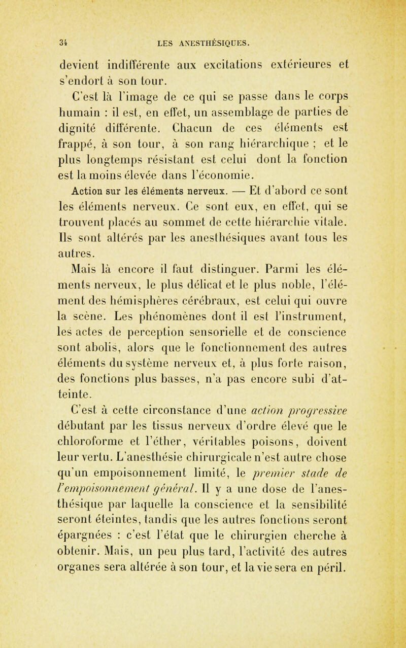 devient indifférente aux excitations extérieures et s'endort à son tour. C'est là l'image de ce qui se passe dans le corps humain : il est, en effet, un assemblage de parties de dignité différente. Chacun de ces éléments est frappé, à son tour, à son rang hiérarchique ; et le plus longtemps résistant est celui dont la fonction est la moins élevée dans l'économie. Action sur les éléments nerveux. — Et d'abord ce sont les éléments nerveux. Ce sont eux, en effet, qui se trouvent placés au sommet de cette hiérarchie vitale. Ils sont altérés par les anesihésiques avant tous les autres. Mais là encore il faut distinguer. Parmi les élé- ments nerveux, le plus délicat et le plus noble, l'élé- ment des hémisphères cérébraux, est celui qui ouvre la scène. Les phénomènes dont il est l'instrument, les actes de perception sensorielle et de conscience sont abolis, alors que le fonctionnement des autres éléments du système nerveux et, à plus forte raison, des fonctions plus basses, n'a pas encore subi d'at- teinte. C'est à cette circonstance d'une action progressive débutant par les tissus nerveux d'ordre élevé que le chloroforme et l'éther, véritables poisons, doivent leur vertu. L'anesthésie chirurgicale n'est autre chose qu'un empoisonnement limité, le premier stade de l'empoisonnement général. Il y a une dose de l'anes- thésique par laquelle la conscience et la sensibilité seront éteintes, tandis que les autres fonctions seront épargnées : c'est l'état que le chirurgien cherche à obtenir. Mais, un peu plus tard, l'activité des autres organes sera altérée à son tour, et la vie sera en péril.