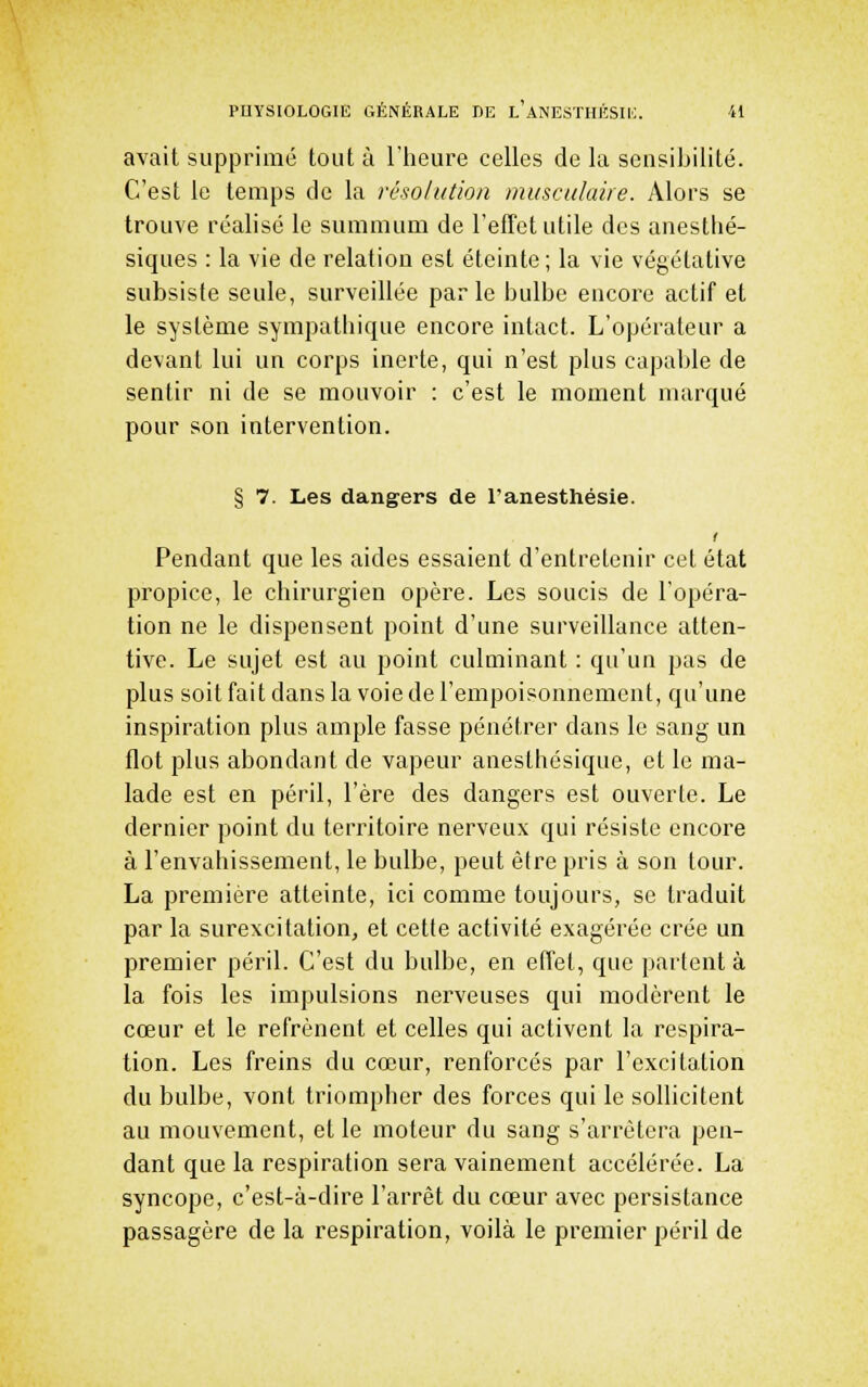 avait supprimé tout à l'iicure celles de la sensibilité. C'est le temps de la résolution musculaire. Alors se trouve réalisé le summum de l'efTet utile des anesthé- siques : la vie de relation est éteinte; la vie végétative subsiste seule, surveillée parle bulbe encore actif et le système sympatbique encore intact. L'opérateur a devant lui un corps inerte, qui n'est plus capable de sentir ni de se mouvoir : c'est le moment marqué pour son intervention. § 7. Les dangers de l'anesthésie. Pendant que les aides essaient d'entretenir cet état propice, le chirurgien opère. Les soucis de l'opéra- tion ne le dispensent point d'une surveillance atten- tive. Le sujet est au point culminant : qu'un pas de plus soit fait dans la voie de l'empoisonnement, qu'une inspiration plus ample fasse pénétrer dans le sang un flot plus abondant de vapeur aneslhésiquc, et le ma- lade est en péril, l'ère des dangers est ouverte. Le dernier point du territoire nerveux qui résiste encore à l'envahissement, le bulbe, peut être pris à son tour. La première atteinte, ici comme toujours, se traduit par la surexcitation, et cette activité exagérée crée un premier péril. C'est du bulbe, en effet, que partent à la fois les impulsions nerveuses qui modèrent le cœur et le refrènent et celles qui activent la respira- tion. Les freins du cœur, renforcés par l'excitation du bulbe, vont triompher des forces qui le sollicitent au mouvement, et le moteur du sang s'arrêtera pen- dant que la respiration sera vainement accélérée. La syncope, c'est-à-dire l'arrêt du cœur avec persistance passagère de la respiration, voilà le premier péril de