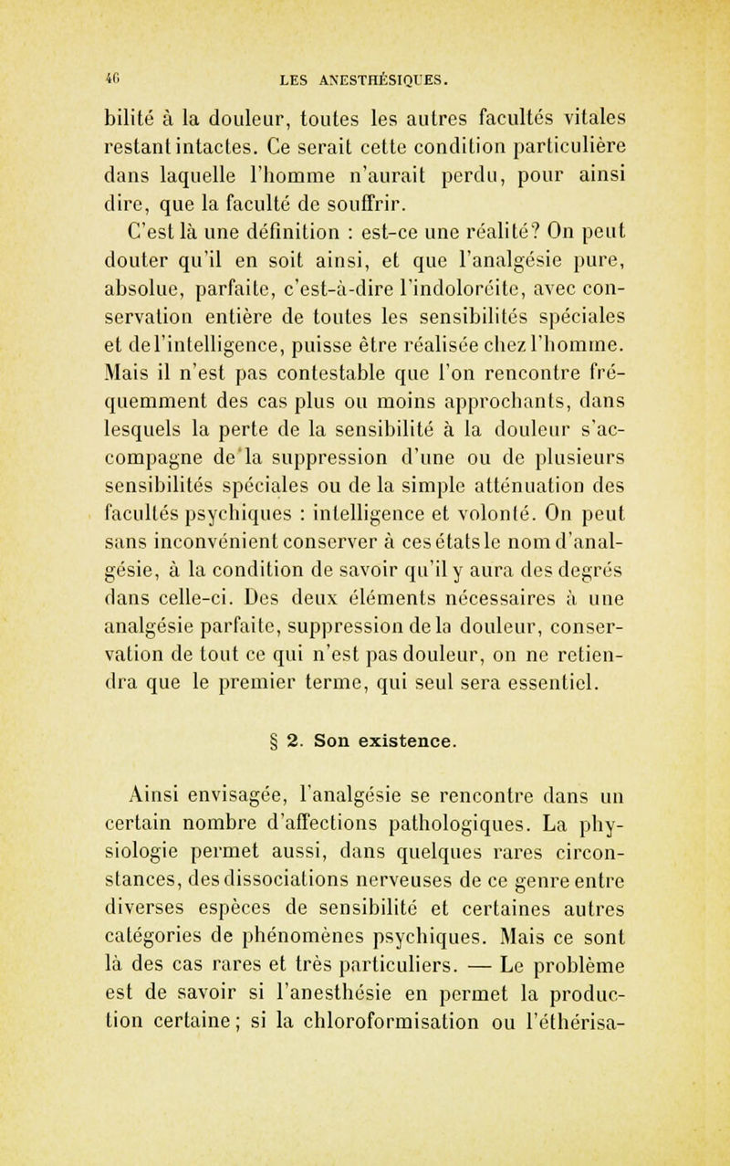 bilité à la douleur, toutes les autres facultés vitales restant intactes. Ce serait cette condition particulière dans laquelle l'homme n'aurait perdu, pour ainsi dire, que la faculté de souffrir. C'est là une définition : est-ce une réalité? On peut douter qu'il en soit ainsi, et que l'analgésie pure, absolue, parfaite, c'est-à-dire l'indoloréitc, avec con- servation entière de toutes les sensibilités spéciales et de l'intelligence, puisse être réalisée chez l'homme. Mais il n'est pas contestable que l'on rencontre fré- quemment des cas plus ou moins approchants, dans lesquels la perte de la sensibilité à la douleur s'ac- compagne de'la suppression d'une ou de plusieurs sensibilités spéciales ou de la simple atténuation des facultés psychiques : intelligence et volonté. On peut sans inconvénient conserver à ces états le nom d'anal- gésie, à la condition de savoir qu'il y aura des degrés dans celle-ci. Des deux éléments nécessaires à une analgésie parfaite, suppression de la douleur, conser- vation de tout ce qui n'est pas douleur, on ne retien- dra que le premier terme, qui seul sera essentiel. § 2. Son existence. Ainsi envisagée, l'analgésie se rencontre dans un certain nombre d'affections pathologiques. La phy- siologie permet aussi, dans quelques rares circon- stances, des dissociations nerveuses de ce genre entre diverses espèces de sensibilité et certaines autres catégories de phénomènes psychiques. Mais ce sont là des cas rares et très particuliers. — Le problème est de savoir si l'anesthésie en permet la produc- tion certaine ; si la chloroformisation ou l'éthérisa-