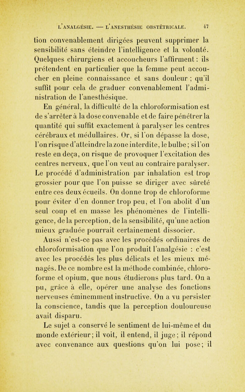tion convenablement dirigées peuvent supprimer la sensibilité sans éteindre l'intelligence et la volonté. Quelques cbirurgiens et accoucheurs l'affirment : ils prétendent en particulier que la femme peut accou- cher en pleine connaissance et sans douleur ; qu'il suffit pour cela de graduer convenablement l'admi- nistration de l'anesthésique. En général, la difficulté de la chloroformisation est de s'arrêter à la dose convenable et de faire pénétrer la quantité qui suffit exactement à paralyser les centres cérébraux et médullaires. Or, si l'on dépasse la dose, l'onrisqued'atteindrelazoneinterdite, le bulbe; sil'on reste en deçà, on risque de provoquer l'excitation des centres nerveux, que l'on veut au contraire paralyser. Le procédé d'administration par inhalation est trop grossier pour que l'on puisse se diriger avec sûreté entre ces deuxécueils. On donne trop de chloroforme pour éviter d'en donner trop peu, et l'on abolit d'un seul coup et en masse les phénomènes de l'intelli- gence, de la perception, de la sensibilité, qu'une action mieux graduée pourrait certainement dissocier. Aussi n'est-ce pas avec les procédés ordinaires de chloroformisation que l'on produit l'analgésie : c'est avec les procédés les plus délicats et les mieux mé- nagés. De ce nombre est la méthode combinée, chloro- forme et opium, que nous étudierons plus tard. On a pu, grâce à elle, opérer une analyse des fonctions nerveuses éminemment instructive. On a vu persister la conscience, tandis que la perception douloureuse avait disparu. Le sujet a conservé le sentiment de lui-même et du monde extérieur; il voit, il entend, il juge; il répond avec convenance aux questions qu'on lui pose; il