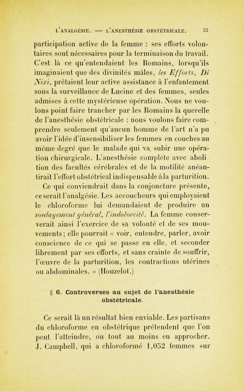 participation active de la femme : ses efforts volon- taires sont nécessaires pour la terminaison du travail. C'est là ce qu'entendaient les Romains, lorsqu'ils imaginaient que des divinités mâles, les Efforls, Di Nixi, prêtaient leur active assistance à l'enfantement sous la surveillance de Lucine et des femmes, seules admises à celte mystérieuse opération. Nous ne vou- lons point faire trancher par les Romains la querelle de l'anesthésie obstétricale : nous voulons faire com- prendre seulement qu'aucun homme de l'art n'a pu avoir l'idée d'insensibiliser les femmes en couches au même degré que le malade qui va subir une opéra- lion chirurgicale. L'anesthésie complète avec aboli tion des facultés cérébrales et de la motilité anéan- tirait l'effort obstétrical indispensable à la parturition. Ce qui conviendrait dans la conjoncture présente, ce serait l'analgésie. Les accoucheurs qui employaient le chloroforme lui demandaient de produire un soulagement général, Findolnreité. La femme conser- verait ainsi l'exercice de sa volonté et de ses mou- vements; elle pourrait « voir, entendre, parler, avoir conscience de ce qui se passe en elle, et seconder librement par ses efforts, et sans crainte de souffrir, l'œuvre de la parturition, les contractions utérines ou abdominales. » (Houzelot.) § 6. Controverses au sujet de l'anesthésie obstétricale. Ce serait là un résultat bien enviable. Les partisans du chloroforme en obstétrique prétendent que l'on peut l'atteindre, ou tout au moins en approcher. J. Campbell, qui a chloroformé 1,032 femmes sur