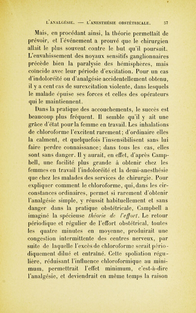 Mais, en procédant ainsi, la théorie permettait de prévoir, et l'événement a prouvé que le chirurgien allait le plus souvent contre le but qu'il poursuit. L'envahissement des noyaux sensitifs ganglionnaires précède bien la paralysie des hémisphères, mais coïncide avec leur période d'excitation. Pour un cas d'indoloréité ou d'analgésie accidentellement obtenu, il y a cent cas de surexcitation violente, dans lesquels le malade épuise ses forces et celles des opérateurs qui le maintiennent. Dans la pratique des accouchements, le succès est beaucoup plus fréquent. Il semble qu'il y ait une grâce d'état pour la femme en travail. Les inhalations de chloroforme l'excitent rarement; d'ordinaire elles la calment, et quelquefois l'insensibilisent sans lui faire perdre connaissance; dans tous les cas, elles sont sans danger. Il y aurait, en effet, d'après Camp- bell, une facilité plus grande à obtenir chez les femmes en travail l'indoloréité et la demi-anesthésie que chez les malades des services de chirurgie. Pour expliquer comment le chloroforme, qui, dans les cir- constances ordinaires, permet si rarement d'obtenir l'analgésie simple, y réussit habituellement et sans danger dans la pratique obstétricale, Campbell a imaginé la spécieuse théorie de l'effort. Le retour périodique et régulier de l'effort obstétrical, toutes les quatre minutes en moyenne, produirait une congestion intermittente des centres nerveux, par suite de laquelle l'excès de chloroforme serait pério- diquement dilué et entraîné. Cette spoliation régu- lière, réduisant l'influence chloroformique au mini- mum, permettrait l'effet minimum, c'est-à-dire l'analgésie, et deviendrait en même temps la raison