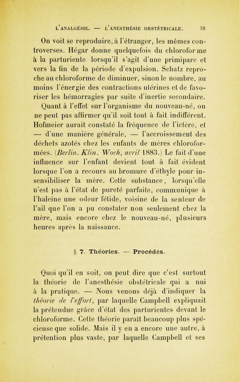 On voit se reproduire, à l'étranger, les mêmes con- troverses. Hégar donne quelquefois du cliloroforme à la parturiente lorsqu'il s'agit d'une primipare et vers la fin de la période d'expulsion. Schatz repro- che au chloroforme de diminuer, sinon le nombre, au moins l'énergie des contractions utérines et de favo- riser les hémorragies par suite d'inertie secondaire. Quanta l'effet sur l'organisme du nouveau-né, on ne peut pas affirmer qu'il soit tout à fait indifférent. Hofmeier aurait constaté la fréquence de l'ictère, el — d'une manière générale, — l'accroissement des déchets azotés chez les enfants de mères chlorofor- mées. [Berlin. Klin. Woch, avril 1883.) Le fait d'une influence sur l'enfant devient tout à fait évident lorsque l'on a recours au bromure d'éthyle pour in- sensibiliser la mère. Cette substance, lorsqu'elle n'est pas à l'état de pureté parfaite, communique à l'haleine une odeur fétide, voisine de la senteur de l'ail que l'on a pu constater non seulement chez la mère, mais encore chez le nouveau-né, plusieurs heures après la naissance. § 7. Théories. — Procédés. Quoi qu'il en soit, on peut dire que c'est surtout la théorie de l'anesthésie obstétricale qui a nui à la pratique. — Nous venons déjà d'indiquer la théorie de l'effort, par laquelle Campbell expliquait la prétendue grâce d'état des parturientes devant le chloroforme. Cette théorie paraît beaucoup plus spé- cieuse que sohde. Mais il y en a encore une autre, à prétention plus vaste, par laquelle Campbell et ses