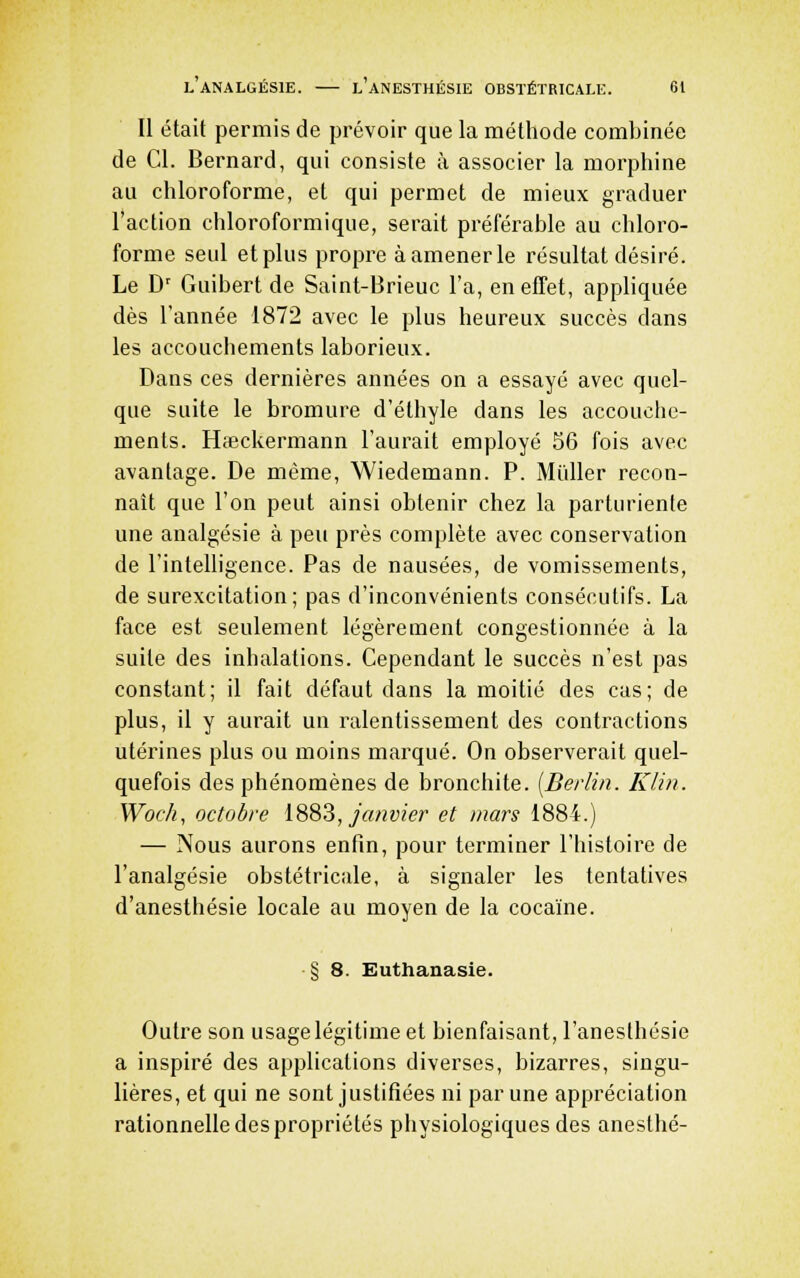 Il était permis de prévoir que la méthode combinée de Cl. Bernard, qui consiste à associer la morphine au chloroforme, et qui permet de mieux graduer l'action chloroformique, serait préférable au chloro- forme seul et plus propre à amener le résultat désiré. Le D' Guibert de Saint-Brieuc l'a, en effet, appliquée dès l'année 1872 avec le plus heureux succès dans les accouchements laborieux. Dans ces dernières années on a essayé avec quel- que suite le bromure d'éthyle dans les accouche- ments. Hieckermann l'aurait employé 56 fois avec avantage. De même, Wiedemann. P. Millier recon- naît que l'on peut ainsi obtenir chez la parturiente une analgésie à peu près complète avec conservation de l'intelligence. Pas de nausées, de vomissements, de surexcitation; pas d'inconvénients consécutifs. La face est seulement légèrement congestionnée à la suite des inhalations. Cependant le succès n'est pas constant; il fait défaut dans la moitié des cas; de plus, il y aurait un ralentissement des contractions utérines plus ou moins marqué. On observerait quel- quefois des phénomènes de bronchite. [Berlin. Klin. Woch, octobre 1883, janvier et mars 1884.) — Nous aurons enfin, pour terminer l'histoire de l'analgésie obstétricale, à signaler les tentatives d'anesthésie locale au moyen de la cocaïne. § 8. Euthanasie. Outre son usage légitime et bienfaisant, l'anesthésie a inspiré des applications diverses, bizarres, singu- lières, et qui ne sont justifiées ni par une appréciation rationnelle despropriétés physiologiques des anesthé-