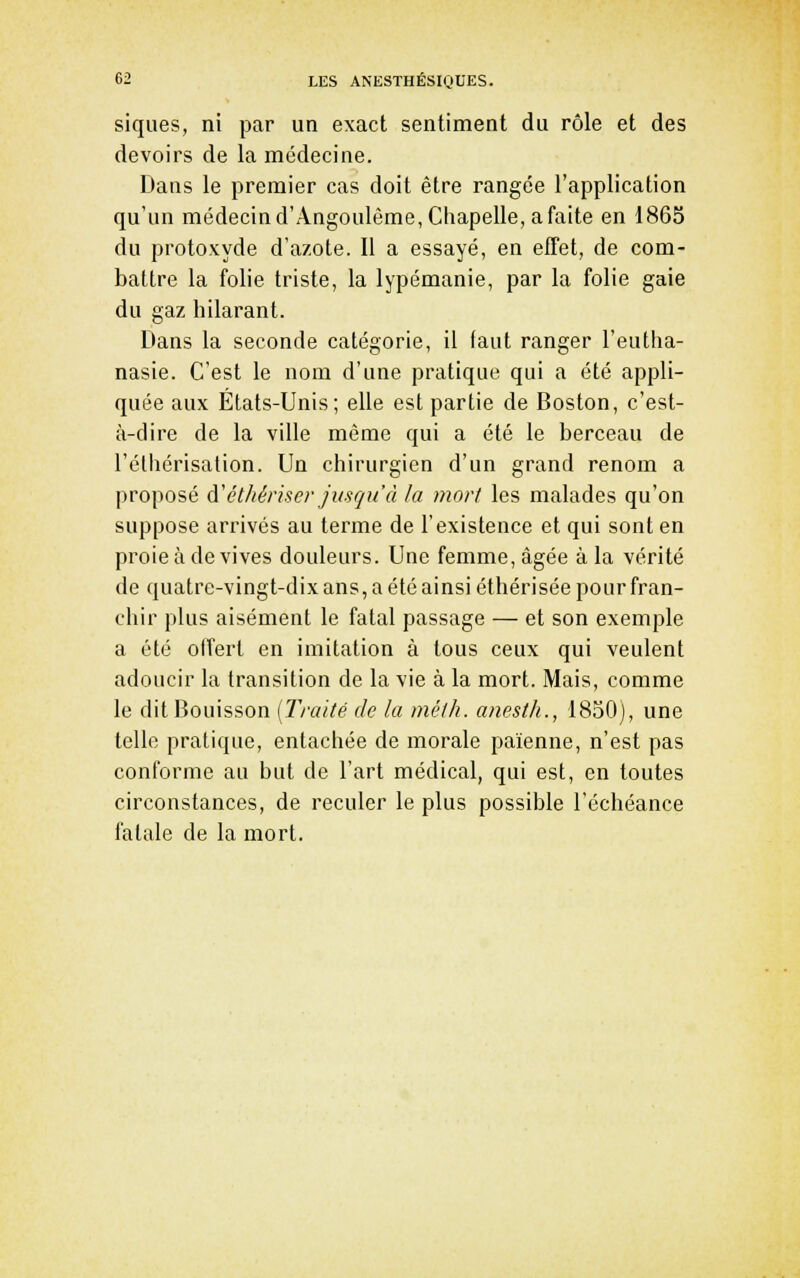 siqiies, ni par un exact sentiment du rôle et des devoirs de la médecine. Dans le premier cas doit être rangée l'application qu'un médecin d'Angoulême, Chapelle, a faite en 1865 du protoxyde d'azote. Il a essayé, en effet, de com- battre la folie triste, la lypémanie, par la folie gaie du gaz hilarant. Dans la seconde catégorie, il faut ranger l'eutha- nasie. C'est le nom d'une pratique qui a été appli- quée aux États-Unis; elle est partie de Boston, c'est- à-dire de la ville même qui a été le berceau de l'éthérisation. Un chirurgien d'un grand renom a proposé d'ét/iériser Jusqu'à fa mort les malades qu'on suppose arrivés au terme de l'existence et qui sont en proie à de vives douleurs. Une femme, âgée à la vérité de quatre-vingt-dix ans, a été ainsi éthérisée pour fran- chir plus aisément le fatal passage — et son exemple a été offert en imitation à tous ceux qui veulent adoucir la transition de la vie à la mort. Mais, comme le dit Bouisson {Traité de la méth. anesth., 1830), une telle pratique, entachée de morale païenne, n'est pas conforme au but de l'art médical, qui est, en toutes circonstances, de reculer le plus possible l'échéance fatale de la mort.