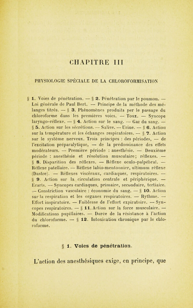 PHYSIOLOGIE SPECIALE DE LA CHLOROFORMISATION § 1. Voies de pénétration. — § 2. Pénétration par le poumon. — Loi générale de Paul Berl. — Principe de la méthode des mé- langes titrés. — S 3. Phénomènes produits per le passage du chloroforme dans les premières voies. — Toux. — Syncope laryngo-rétlexe. — § 4. Action sur le sang. — Gaz du sang. — § 5. Action sur les sécrétions. — Salive. — Urine. — ^ 6. Action sur la température et les échanges respiratoires. — § 7. Action sur le système nerveux. Trois principes : des périodes, — de l'excitation préparalytique, — de la prédominance des elfets modérateurs. — Première période : anesthésie. — Deuxième période : anesthésie et résolution musculaire; réflexes. ■— § 8. Disparition des réflexes. — Réflexe oculo-palpébral. — Réflexe patellaire. — Réflexe labio-mentoanier, ultimum réflexe (Dastre). — Réflexes viscéraux, cardiaques, respiratoires. — § 9. Action sur la circulation centrale et périphérique. — Écarts. — Syncopes cardiaques, primaire, secondaire, tertiaire. ^ Constriction vasculaire : économie du sang. — § 10. Action sur la respiration et les organes respiratoires. — Rythme. — Elfort inspiratoire. — Faiblesse de l'effort cxpiratoire. — Syn- copes respiratoires. — § 11. Action sur la force musculaire. — Modifications pupillaires. — Durée de la résistance à l'action du chloroforme. — § 12. Intoxication chronique par le chlo- roforme. § 1. Voies de pénétration. L'action des anesthésiques exige, en principe, que