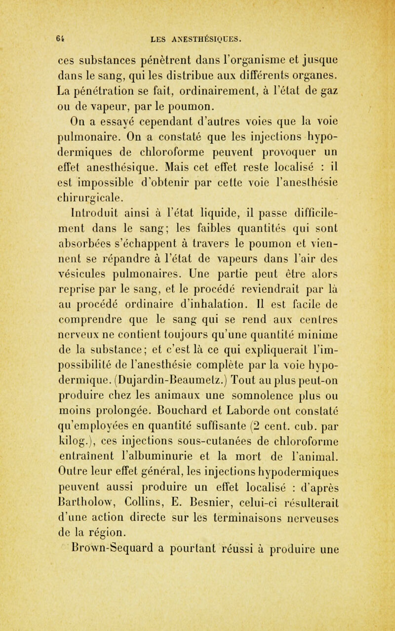 ces substances pénètrent dans l'organisme et jusque dans le sang, qui les distribue aux différents organes. La pénétration se fait, ordinairement, à l'état de gaz ou de vapeur, par le poumon. Ou a essayé cependant d'autres voies que la voie pulmonaire. On a constaté que les injections hypo- dermiques de chloroforme peuvent provoquer un effet anesthésique. Mais cet effet reste localisé : il est impossible d'obtenir par cette voie l'aneslhésie chirurgicale. Introduit ainsi à l'état liquide, il passe difficile- ment dans le sang; les faibles quantités qui sont absorbées s'échappent à travers le poumon et vien- nent se répandre à l'état de vapeurs dans l'air des vésicules pulmonaires. Une partie peut être alors reprise par le sang, et le procédé reviendrait par là au procédé ordinaire d'inhalation. Il est facile de comprendre que le sang qui se rend aux centres nerveux ne contient toujours qu'une quantité minime de la substance ; et c'est là ce qui expliquerait l'im- possibilité de l'anesthésie complète par la voie hypo- dermique. (Dujardin-Beaumetz.) Tout au plus peut-on produire chez les animaux une somnolence plus ou moins prolongée. Bouchard et Laborde ont constaté qu'employées en quantité suffisante (2 cent. cub. par kilog.), ces injections sous-cutanées de chloroforme entraînent l'albuminurie et la mort de l'animal. Outre leur effet général, les injections hypodermiques peuvent aussi produire un effet localisé : d'après Bartholow, CoUins, E. Besnier, celui-ci résulterait d'une action directe sur les terminaisons nerveuses de la région. Brown-Sequard a pourtant réussi à produire une