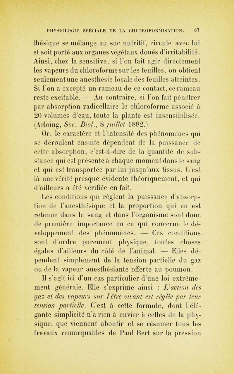 thésique se mélange ;ui suc nutrilif, circule avec lui et soit porté aux organes végétaux doués d'irritabilité. Ainsi, chez la sensitive, si l'on fait agir directement les vapeurs du chloroforme sur les feuilles, on obtient seulement une anesthésie locale des feuilles atteintes. Si l'on a excepté un rameau de ce contact, ce rameau reste excitable. — Au contraire, si l'on fait pénétrer par absorption radicellaire le chloroforme associé à 20 volumes d'eau, toute la plante est insensibilisée. (Arloing, Soc. BioL, ^juillet 1882.) Or, le caractère et l'intensité des phénomènes qui se déroulent ensuite dépendent de la puissance de cette absorption, c'est-à-dire de la quantité de sub- stance qui est présente à chaque moment dans le sang et qui est transportée par lui jusqu'aux tissus. C'est là une vérité presque évidente théoriquement, et qui d'ailleurs a été vérifiée en fait. Les conditions qui règlent la puissance d'absorp- tion de l'anesthésique et la proportion qui en est retenue dans le sang et dans l'organisme sont donc de première importance en ce qui concerne le dé- veloppement des phénomènes. — Ces conditions sont d'ordre purement physique, toutes choses égales d'ailleurs du côté de l'animal. — Elles dé- pendent simplement de la tension partielle du gaz ou de la vapeur anesthésiante offerte au poumon. Il s'agit ici d'un cas particulier d'une loi extrême- ment générale. Elle s'exprime ainsi : L'action des gaz et des vapeurs sur l'être vivant est réglée par leur tension partielle. C'est à cette formule, dont l'élé- gante simplicité n'a rien à envier à celles de la phy- sique, que viennent aboutir et se résumer tous les travaux remarquables de Paul Bert sur la pression