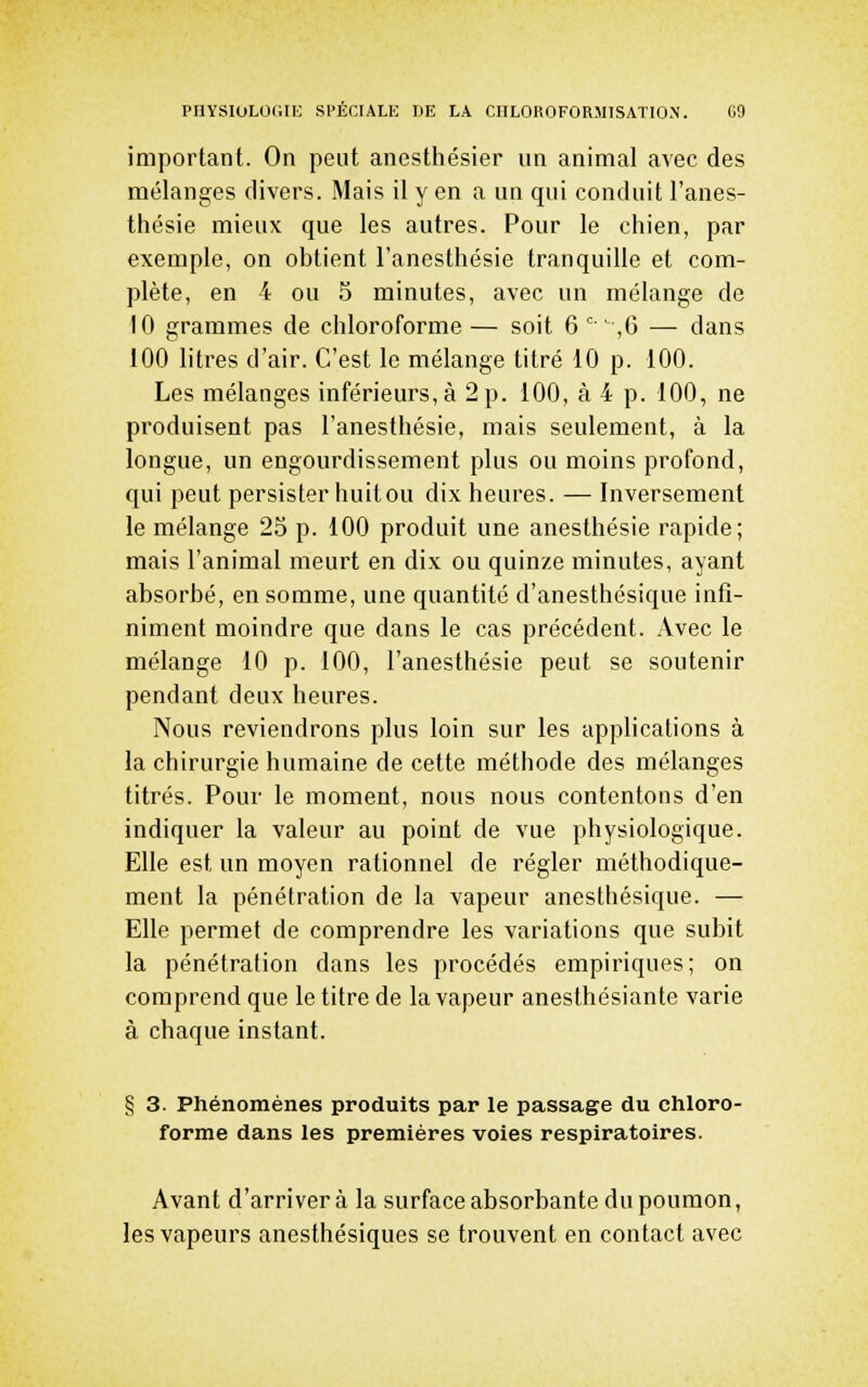 important. On peut anesthésier un animal avec des mélanges divers. Mais il y en a un qui conduit l'anes- thésie mieux que les autres. Pour le chien, par exemple, on obtient l'anesthésie tranquille et com- plète, en 4 ou 5 minutes, avec un mélange de 10 grammes de chloroforme — soit 6 ' ,6 — dans 100 litres d'air. C'est le mélange titré 10 p. 100. Les mélanges inférieurs, à 2 p. 100, à 4 p. 100, ne produisent pas l'anesthésie, mais seulement, à la longue, un engourdissement plus ou moins profond, qui peut persister huit ou dix heures. — Inversement le mélange 25 p. 100 produit une anesthésie rapide; mais l'animal meurt en dix ou quinze minutes, ayant absorbé, en somme, une quantité d'anesthésique infi- niment moindre que dans le cas précédent. Avec le mélange 10 p. 100, l'anesthésie peut se soutenir pendant deux heures. Nous reviendrons plus loin sur les applications à la chirurgie humaine de cette méthode des mélanges titrés. Pour le moment, nous nous contentons d'en indiquer la valeur au point de vue physiologique. Elle est un moyen rationnel de régler méthodique- ment la pénétration de la vapeur anesthésique. — Elle permet de comprendre les variations que subit la pénétration dans les procédés empiriques; on comprend que le titre de la vapeur anesthésiante varie à chaque instant. § 3. Phénomènes produits par le passage du chloro- forme dans les premières voies respiratoires. Avant d'arriver à la surface absorbante du poumon, les vapeurs anesthésiques se trouvent en contact avec