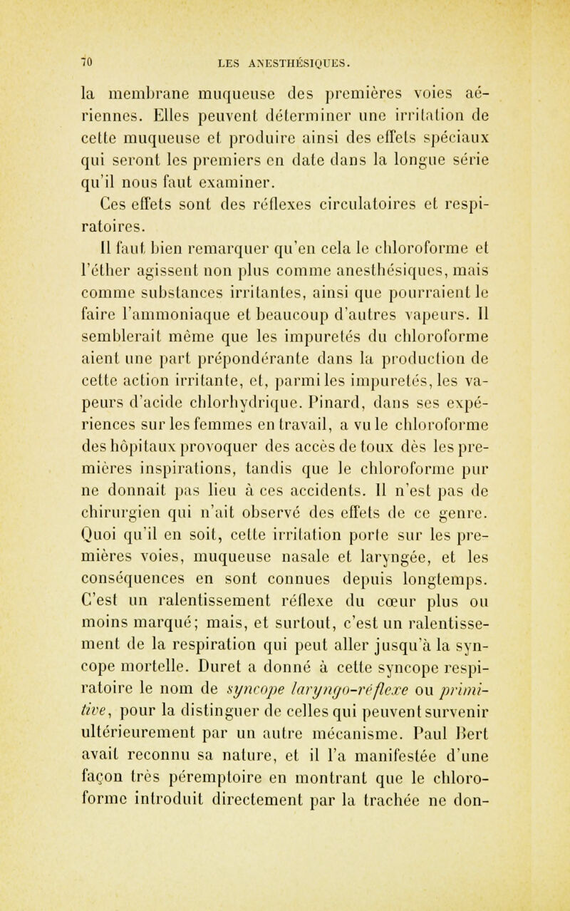 la membrane muqueuse des premières voies aé- riennes. Elles peuvent déterminer une irritation de celte muqueuse et produire ainsi des efTels spéciaux qui seront les premiers en date dans la longue série qu'il nous faut examiner. Ces efTets sont des réflexes circulatoires et respi- ratoires. Il faut bien remarquer qu'en cela le chloroforme et l'éther agissent non plus comme anesthésiqucs, mais comme substances irritantes, ainsi que pourraient le faire l'ammoniaque et beaucoup d'autres vapeurs. Il semblerait même que les impuretés du chloroforme aient une part prépondérante dans la production de cette action irritante, et, parmi les impuretés, les va- peurs d'acide chlorhydrique. Pinard, dans ses expé- riences sur les femmes entravait, a vu le chloroforme des hôpitaux provoquer des accès de toux dès les pre- mières inspirations, tandis que le chloroforme pur ne donnait pas lieu à ces accidents. Il n'est pas de chirurgien qui n'ait observé des effets de ce genre. Quoi qu'il en soit, cette irritation porte sur les pre- mières voies, muqueuse nasale et laryngée, et les conséquences en sont connues depuis longtemps. C'est un ralentissement réflexe du cœur plus ou moins marqué; mais, et surtout, c'est un ralentisse- ment de la respiration qui peut aller jusqu'à la syn- cope mortelle. Duret a donné à cette syncope respi- ratoire le nom de syncope laryngo-réflcxe ou primi- tive, pour la distinguer de celles qui peuvent survenir ultérieurement par un autre mécanisme. Paul Bert avait reconnu sa nature, et il l'a manifestée d'une façon très péremptoire en montrant que le chloro- forme introduit directement par la trachée ne don-