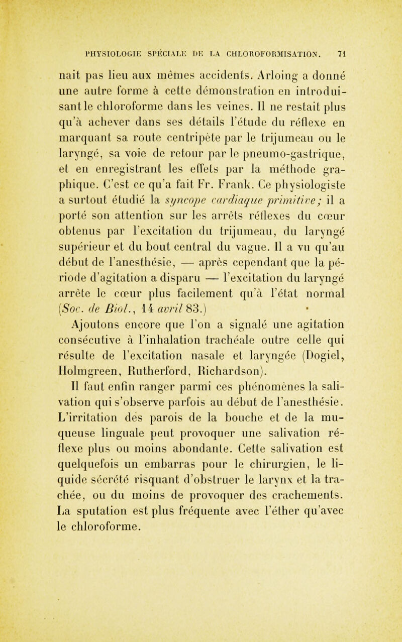 nait pas lieu aux mêmes accidents. Arloing a donné une autre forme à cette démonstration en introdui- sant le chloroforme dans les veines. 11 ne restait plus qu'à achever dans ses détails l'étude du réflexe en marquant sa route centripète par le trijumeau ou le laryngé, sa voie de retour parle pneumo-gastrique, et en enregistrant les effets par la métliode gra- phique. C'est ce qu'a fait Fr. Frank. Ce physiologiste a surtout étudié la sijncopc cardiaque primitire; il a porté son attention sur les arrêts réflexes du coeur obtenus par l'excitation du trijumeau, du laryngé supérieur et du bout central du vague. Il a vu qu'au début de l'anesthésie, — après cependant que la pé- riode d'agitation a disparu — l'excitation du laryngé arrête le cœur plus facilement qu'à l'état normal {Soc. (le Biol., HaviilSli.) Ajoutons encore que l'on a signalé une agitation consécutive à l'inhalation trachéale outre celle qui résulte de l'excitation nasale et laryngée (Dogiel, Holmgreen, Rutherford, Richardson). Il faut enfin ranger parmi ces phénomènes la sali- vation qui s'observe parfois au début de l'anesthésie. L'irritation dés parois de la bouche et de la mu- queuse linguale peut provoquer une salivation ré- flexe plus ou moins abondante. Cette salivation est quelquefois un embarras pour le chirurgien, le li- quide sécrété risquant d'obstruer le larynx et la tra- chée, ou du moins de provoquer des crachements. La sputation est plus fréquente avec l'éther qu'avec le chloroforme.