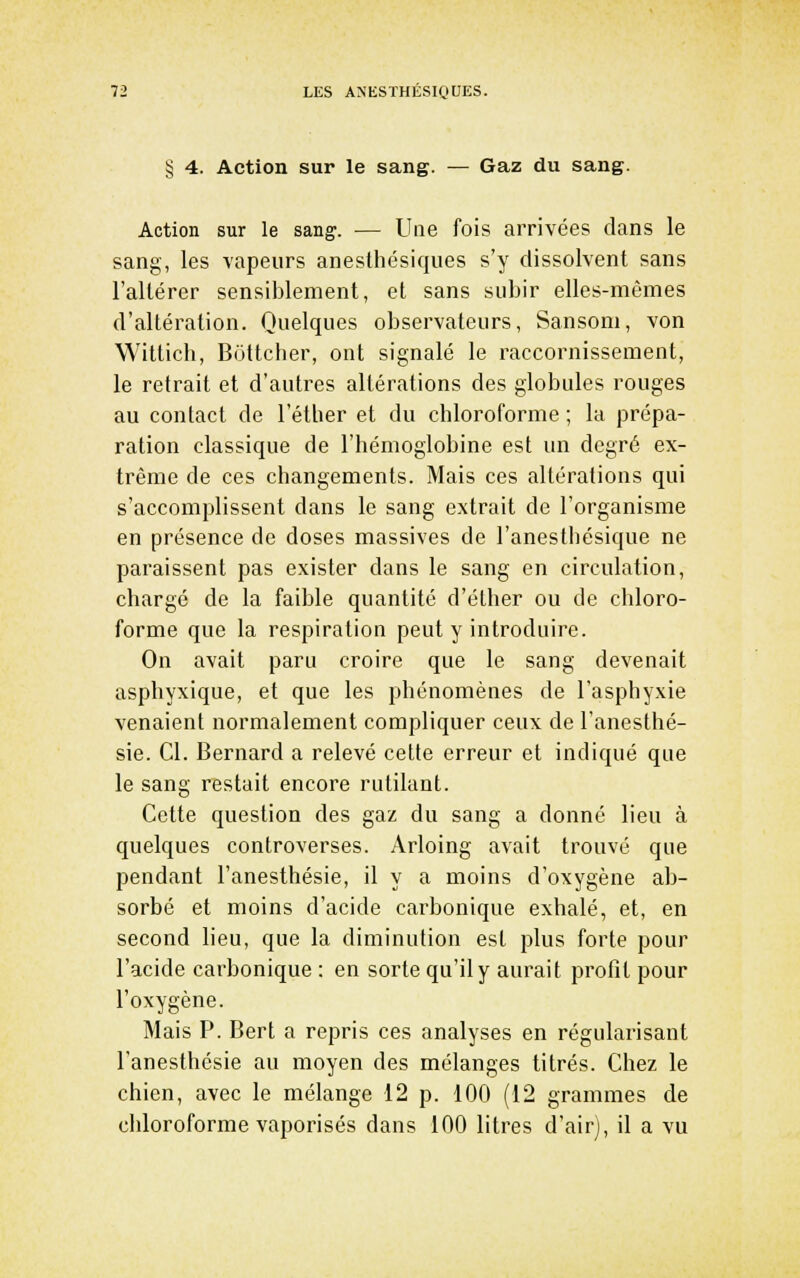§ 4. Action sur le sang. — Gaz du sang. Action sur le sang. — Une fois arrivées dans le sang, les vapeurs anesthésiques s'y dissolvent sans l'altérer sensiblement, et sans subir elles-mêmes d'altération. Quelques observateurs, Sansom, von Witticli, Bottcher, ont signalé le raccornissement, le retrait et d'autres altérations des globules rouges au contact de l'éther et du chloroforme ; la prépa- ration classique de l'hémoglobine est un degré ex- trême de ces changements. Mais ces altérations qui s'accomplissent dans le sang extrait de l'organisme en présence de doses massives de l'anestbésique ne paraissent pas exister dans le sang en circulation, chargé de la faible quantité d'éther ou de chloro- forme que la respiration peut y introduire. On avait paru croire que le sang devenait asphyxique, et que les phénomènes de l'asphyxie venaient normalement compliquer ceux de l'anesthé- sie. Cl. Bernard a relevé celte erreur et indiqué que le sang restait encore rutilant. Cette question des gaz du sang a donné lieu à quelques controverses. Arloing avait trouvé que pendant l'anesthésie, il y a moins d'oxygène ab- sorbé et moins d'acide carbonique exhalé, et, en second lieu, que la diminution est plus forte pour l'acide carbonique : en sorte qu'il y aurait profit pour l'oxygène. Mais P. Bert a repris ces analyses en régularisant l'anesthésie au moyen des mélanges titrés. Chez le chien, avec le mélange 12 p. 100 (12 grammes de chloroforme vaporisés dans 100 litres d'air), il a vu