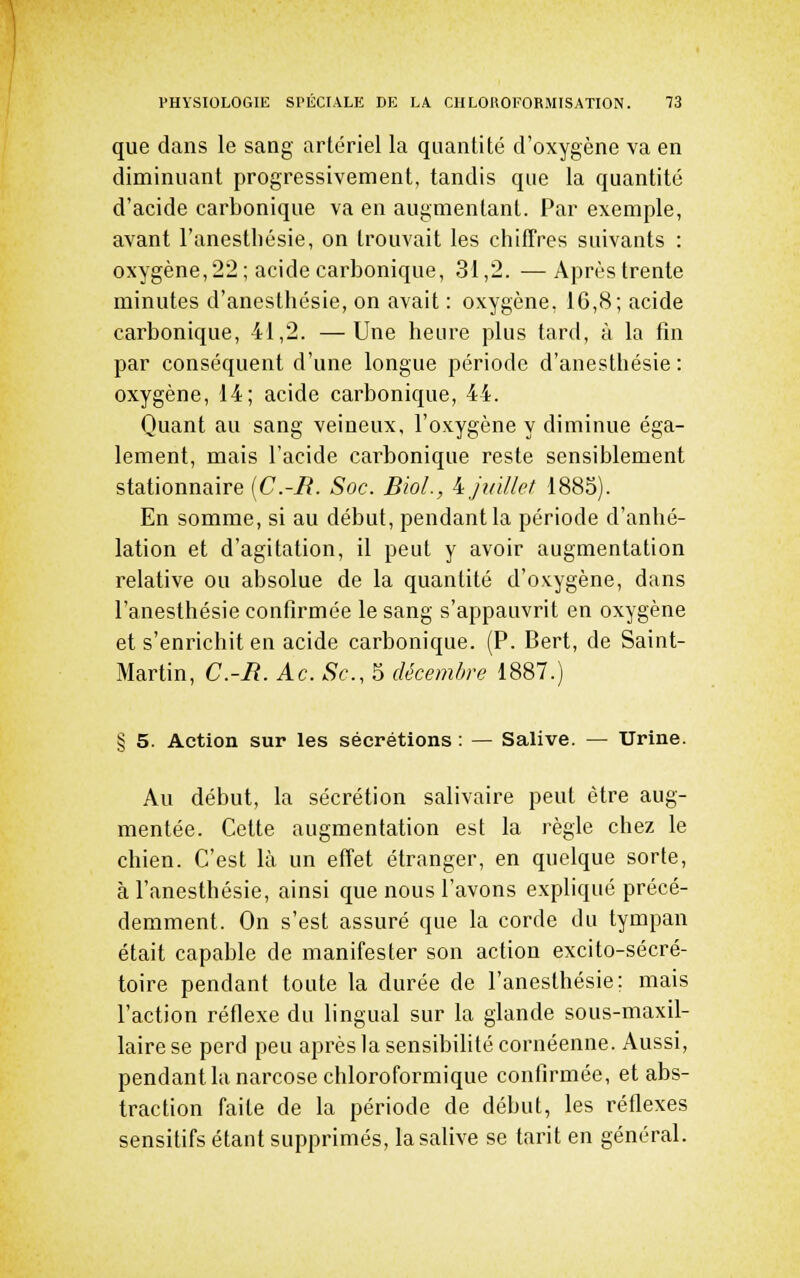 que dans le sang artériel la quantité d'oxygène va en diminuant progressivement, tandis que la quantité d'acide carbonique va en augmentant. Par exemple, avant l'anestliésie, on trouvait les chiffres suivants : oxygène, 22 ; acide carbonique, 31,2. — Après trente minutes d'anesthésie, on avait : oxygène, 16,8; acide carbonique, 41,2. —Une heure plus tard, à la fin par conséquent d'une longue période d'anesthésie: oxygène, 14; acide carbonique, 44. Quant au sang veineux, l'oxygène y diminue éga- lement, mais l'acide carbonique reste sensiblement stationnaire [C.-R. Soc. Bioi, i juillet 1883). En somme, si au début, pendant la période d'anhé- lation et d'agitation, il peut y avoir augmentation relative ou absolue de la quantité d'ovygène, dans l'anesthésie confirmée le sang s'appauvrit en oxygène et s'enrichit en acide carbonique. (P. Bert, de Saint- Martin, C.-R. Ac. Se, 5 décembre 1887.) § 5. Action sur les sécrétions : — Salive. — Urine. Au début, la sécrétion salivaire peut être aug- mentée. Cette augmentation est la règle chez le chien. C'est là un effet étranger, en quelque sorte, à l'anesthésie, ainsi que nous l'avons expliqué précé- demment. On s'est assuré que la corde du tympan était capable de manifester son action excito-sécré- toire pendant toute la durée de l'anesthésie; mais l'action réflexe du lingual sur la glande sous-maxil- laire se perd peu après la sensibilité cornéenne. Aussi, pendant la narcose chloroformique confirmée, et abs- traction faite de la période de début, les réflexes sensitifs étant supprimés, la salive se tarit en général.