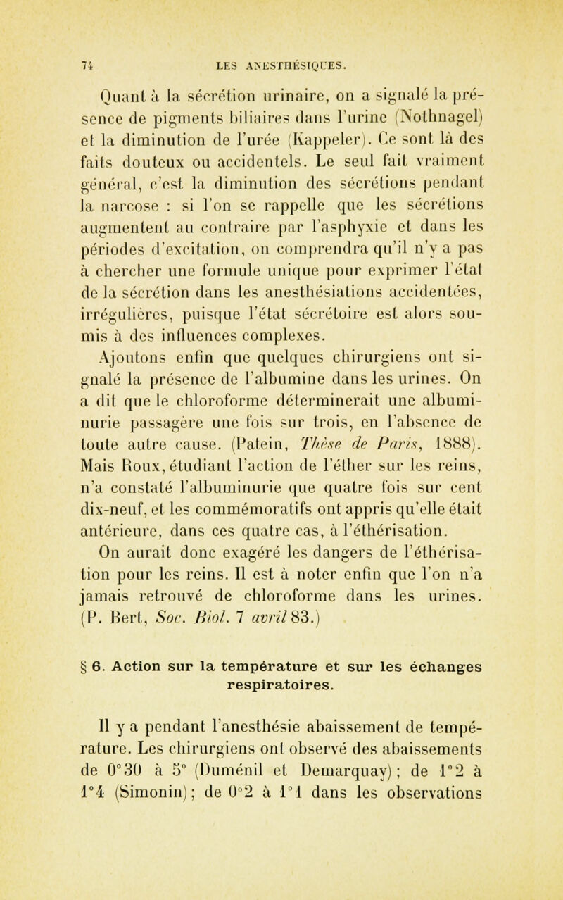 Quant à la sécrétion urinaire, on a signalé la pré- sence de pigments biliaires dans l'urine (INothnagel) et la diminution de l'urée (Rappeler). Ce sont là des faits douteux ou accidentels. Le seul fait vraiment général, c'est la diminution des sécrétions pendant la narcose : si l'on se rappelle que les sécrétions augmentent au contraire par l'asphyxie et daus les périodes d'excitation, on comprendra qu'il n'y a pas à chercher une formule unique pour exprimer l'étal de la sécrétion dans les anesthésiations accidentées, irrégulières, puisque l'état sécrétoire est alors sou- mis à des influences complexes. Ajoutons enfin que quelques chirurgiens ont si- gnalé la présence de l'albumine dans les urines. On a dit que le chloroforme déterminerait une albumi- nurie passagère une fois sur trois, en l'absence de toute autre cause. (Patein, Thèse de Paris, 1888). Mais Houx, étudiant l'action de l'éther sur les reins, n'a constaté l'albuminurie que quatre fois sur cent dix-neuf, et les commémoratifs ont appris qu'elle était antérieure, dans ces quatre cas, à l'éthérisation. On aurait donc exagéré les dangers de l'éthérisa- tion pour les reins. Il est à noter enfin que l'on n'a jamais retrouvé de chloroforme dans les urines. (P. Bert, Soc. Biol. 7 rtyn7 83.) § 6. Action sur la température et sur les échanges respiratoires. 11 y a pendant l'anesthésie abaissement de tempé- rature. Les chirurgiens ont observé des abaissements de 0°30 à 5° (Duménil et Demarquay) ; de 12 à 1°4 (Simonin); de 0°2 à 1°1 dans les observations