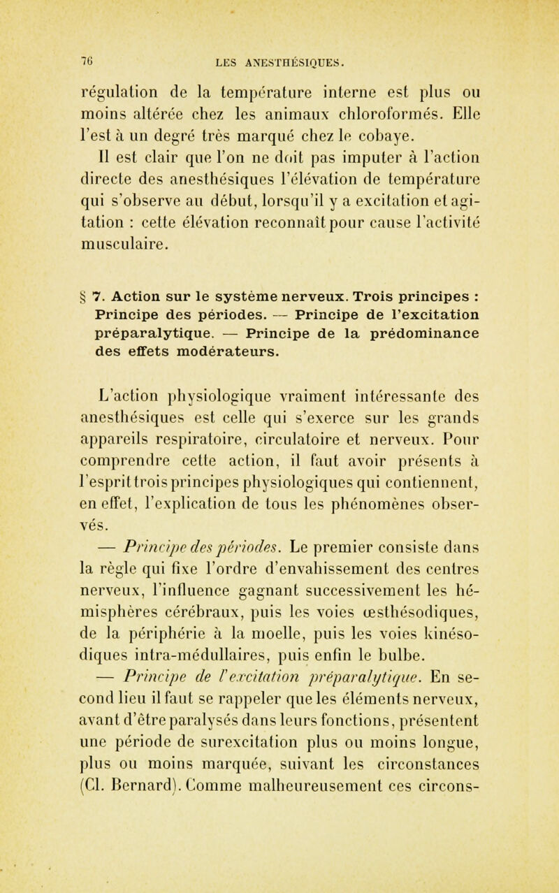 régulation de la températiire interne est plus ou moins altérée chez les animaux chloroformés. Elle l'est à un degré très marqué chez le cobaye. Il est clair que l'on ne doit pas imputer à l'action directe des anesthésiques l'élévation de température qui s'observe au début, lorsqu'il y a excitation et agi- tation : cette élévation reconnaît pour cause l'activité musculaire. •5 7. Action sur le système nerveux. Trois principes : Principe des périodes. — Principe de l'excitation préparalytique. — Principe de la prédominance des effets modérateurs. L'action physiologique vraiment intéressante des anesthésiques est celle qui s'exerce sur les grands appareils respiratoire, circulatoire et nerveux. Pour comprendre cette action, il faut avoir présents à l'esprittroisprincipes physiologiques qui contiennent, en effet, l'explication de tous les phénomènes obser- vés. — Pri/u/j)c des périodes. Le premier consiste dans la règle qui fixe l'ordre d'envahissement des centres nerveux, l'influence gagnant successivement les hé- misphères cérébraux, puis les voies œsthésodiques, de la périphérie à la moelle, puis les voies kinéso- diques intra-médullaires, puis enfin le bulbe. — Principe de Fe.rcitatio?i préparalytique. En se- cond lieu il faut se rappeler que les éléments nerveux, avant d'être paralysés dans leurs fonctions, présentent une période de surexcitation plus ou moins longue, plus ou moins marquée, suivant les circonstances (Cl. Bernard). Comme malheureusement ces circons-